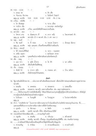 คู่มือเตรียมสอบ
127
49. 9.00 : 12.00 ? : ?
ก. มะแม จอ ข. ลิง เสือ
ค. กันยายน ธันวาคม ง. วันจันทร์ วันศุกร์
ตอบ ค. แนวคิด 9.00 10.00 11.00 12.00 เว้น 2 ชม.
50. เกวียน : หนังสือ ? : ?
ก. โค ห้องสมุด ข. ขวาน เลื่อย
ค. กรรไกร เข็ม ง. รถบรรทุก พระไตรปิฎก
ตอบ ค. แนวคิด เกวียน และหนังสือมีลักษณะนามเป็นเล่ม
51. สถาปนิก : สอง ? : ?
ก. วิศวกร สาม ข. มัณฑนากร สี่ ค. ดารา หนึ่ง ง. วิทยาศาสตร์ ห้า
ตอบ ค. แนวคิด สถาปนิก มี 4 พยางค์ เป็น 2 เท่า ของ 2
52. ขลุ่ย : จะเข้ ? : ?
ก. ขิม จะเข้ ข. ปี่ กลอง ค. ระนาด โปงลาง ง. อังกะลุง ฆ้องวง
ตอบ ค. แนวคิด ขลุ่ย และแคน เป็นเครื่องดนตรีใช้เป่าเหมือนกัน
53. อีสาน : สระบุรี ? : ?
ก. ใต้ ประจวบคีรีขันธ์ ข. กลาง : กรุงเทพฯ
ค. เหนือ อยุธยา ง. ตะวันออก ตราด
ตอบ ก. แนวคิด บุคคลที่จะไปภาคอีสานต้องผ่านจังหวัดสระบุรี
54. เสือ : ชมพู ? : ?
ก. แมว ขาว ข. สุนัข น้ําตาล ค. โค ฟ้า ง. นก เหลือง
ตอบ ค. แนวคิด เสือเป็นสัตว์ไม่มีสีชมพู
55. เรือ : ประทุน ? : ?
ก. ต้นไม้ ไป่ ข. ปากกา หมึก ค. กระดอง เต่า ง. บ้าน หลังคา
ตอบ ง. แนวคิด เรือมีประทุนไว้บังแดดฝน
เติมคํา
56. รัฐบาลอินเดียได้ประกาศ.........นโยบายทางด้านสินเชื่อของประเทศ เพื่อช่วยให้การส่งออกผลิตผลทางอุตสาหกรรม
ขยายตัว
ก. ผ่อนผัน ข. ลดหย่อน ค. ผ่อนคลาย ง. ปลดเปลื้อง
ตอบ ค. แนวคิด ผ่อนคลาย หมายถึง ลดความตึงเครียด เช่น เหตุการณ์ผ่อนคลาย
57. ...........ให้เป็นบรรณาธิการหนังสือพิมพ์นั้น ให้ออกให้เฉพาะแก่บุคคลผู้มีภูมิรู้สอบได้ประโยคมัธยม 6 หรือมีภูมิ
ความรู้รอบตัวเป็นที่พอใจของเจ้าพนักงานผู้ออก
ก. ใบรับรอง ข. ใบอนุมัติ ค. ใบอนุญาต ง. ใบประกาศนียบัตร
ตอบ ค.
58. คําว่า “ประสิทธิภาพ” ในวงราชการมีความหมายกว้างไม่เหมือนกับประสิทธิภาพของธุรกิจเอกชน ซึ่ง...........
เฉพาะผลที่ได้รับจากการบริหารหรือการจัดการที่ได้กําไรหรือขาดทุน
ก. มุ่งหวัง ข. พิจารณา ค. คิดถึง ง. ตระหนัก
ตอบ ก. แนวคิด มุ่งหวัง หมายถึง ตั้งใจ หรือหวังจะเอาให้ได้
59. ประเทศไทยกําลังเร่งพัฒนาเพื่อ...........ความเจริญก้าวหน้า
ก. ปลูกฝัง ข. ส่งเสริม ค. ปรับปรุง ง. สร้างสรรค์
ตอบ ข. แนวคิด ส่งเสริม หมายถึง เกื้อหนุน ช่วยเหลือสนับสนุนให้ดีขึ้น เช่น ส่งเสริมการลงทุน
60. ...........ทางสังคมทําให้ทุกคนดิ้นรนที่จะมุ่งศึกษาให้สูงถึงขั้นระดับปริญญาโท
ก. ความเจริญ ข. ค่านิยม ค. ความเปลี่ยนแปลง ง. ความก้าวหน้า
ตอบ ค.
นำมาเผยแพร่โดยประพันธ์ เวารัมย์ (แจกฟรี ไม่่มีลิขสิทธิ์) http://valrom.igetweb.com
 