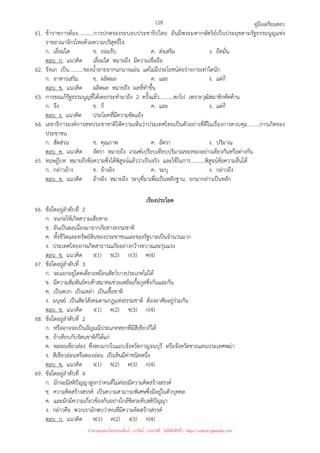 คู่มือเตรียมสอบ
128
61. ข้าราชการต้อง...........การปกครองระบอบประชาธิปไตย อันมีพระมหากษัตริย์เป็นประมุขตามรัฐธรรมนูญแห่ง
ราชอาณาจักรไทยด้วยความบริสุทธิ์ใจ
ก. เลื่อมใส ข. ยอมรับ ค. ส่งเสริม ง. ยึดมั่น
ตอบ ก. แนวคิด เลื่อมใส หมายถึง มีความเชื่อถือ
62. รังนก เป็น...........ของน้ําลายจากนกนางแอ่น แต่ไม่มีประโยชน์ต่อร่างกายเท่าใดนัก
ก. อาหารเสริม ข. ผลิตผล ค. และ ง. แต่ก็
ตอบ ข. แนวคิด ผลิตผล หมายถึง ผลที่ทําขึ้น
63. การขอแก้รัฐธรรมนูญที่ได้เคยกระทํามาถึง 2 ครั้งแล้ว...........ตกไป เพราะวุฒิสมาชิกคัดค้าน
ก. จึง ข. ก็ ค. และ ง. แต่ก็
ตอบ ง. แนวคิด ประโยคที่มีความขัดแย้ง
64. เลขาธิการองค์การสหประชาชาติให้ความเห็นว่าประเทศไทยเป็นตัวอย่างที่ดีในเรื่องการควบคุม.........การเกิดของ
ประชาชน
ก. สัดส่วน ข. คุณภาพ ค. อัตรา ง. ปริมาณ
ตอบ ค. แนวคิด อัตรา หมายถึง เกณฑ์เปรียบเทียบปริมาณของของอย่างเดียวกันหรือต่างกัน
65. ทฤษฎีบท หมายถึงข้อความซึ่งได้พิสูจน์แล้วว่าเป็นจริง และใช้ในการ...........พิสูจน์ข้อความอื่นได้
ก. กล่าวอ้าง ข. อ้างอิง ค. ระบุ ง. กล่าวถึง
ตอบ ข. แนวคิด อ้างอิง หมายถึง ระบุที่มาเพื่อเป็นหลักฐาน, ยกมากล่าวเป็นหลัก
เรียงประโยค
66. ข้อใดอยู่ลําดับที่ 2
ก. จนก่อให้เกิดความเสียหาย
ข. อันเป็นผลเนื่องมาจากภัยทางธรรมชาติ
ค. ทั้งชีวิตและทรัพย์สินของประชาชนและของรัฐบาลเป็นจํานวนมาก
ง. ประเทศไทยอาจเกิดสาธารณภัยอย่างกว้างขวางและรุนแรง
ตอบ ข. แนวคิด ง(1) ข(2) ก(3) ค(4)
67. ข้อใดอยู่ลําดับที่ 3
ก. จะแยกอยู่โดดเดี่ยวเหมือนสัตว์บางประเภทไม่ได้
ข. มีความสัมพันธ์คบค้าสมาคมช่วยเหลือเกื้อกูลซึ่งกันและกัน
ค. เป็นพวก เป็นเหล่า เป็นเชื้อชาติ
ง. มนุษย์ เป็นสัตว์สังคมตามกฎแห่งธรรมชาติ ต้องอาศัยอยู่ร่วมกัน
ตอบ ข. แนวคิด ง(1) ค(2) ข(3) ก(4)
68. ข้อใดอยู่ลําดับที่ 2
ก. หรืออาจจะเป็นอัญมณีประเภทหยกที่มีสีเขียวก็ได้
ข. ถ้าเทียบกับรัตนชาติก็ได้แก่
ค. พลอยเขียวส่อง ซึ่งพบมากในแถบจังหวัดกาญจนบุรี หรือจังหวัดชายแดนประเทศพม่า
ง. สีเขียวอ่อนหรือตองอ่อน เป็นหินมีค่าชนิดหนึ่ง
ตอบ ข. แนวคิด ง(1) ข(2) ค(3) ก(4)
69. ข้อใดอยู่ลําดับที่ 4
ก. มักจะมีสติปัญญาสูงกว่าคนที่ไม่ค่อยมีความคิดสร้างสรรค์
ข. ความคิดสร้างสรรค์ เป็นความสามารถพิเศษซึ่งมีอยู่ในตัวบุคคล
ค. และมักมีความเกี่ยวข้องกันอย่างใกล้ชิดระดับสติปัญญา
ง. กล่าวคือ พวกเรามักพบว่าคนที่มีความคิดสร้างสรรค์
ตอบ ก. แนวคิด ข(1) ค(2) ง(3) ก(4)
นำมาเผยแพร่โดยประพันธ์ เวารัมย์ (แจกฟรี ไม่่มีลิขสิทธิ์) http://valrom.igetweb.com
 