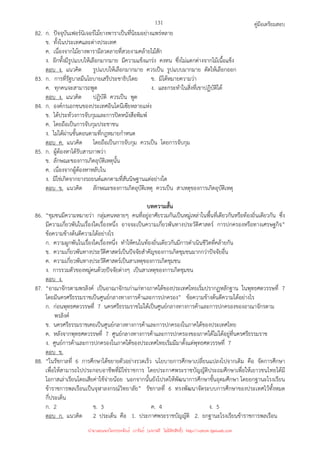 คู่มือเตรียมสอบ
131
82. ก. ปัจจุบันเฟอร์นิเจอร์ไม้ยางพาราเป็นที่นิยมอย่างแพร่หลาย
ข. ทั้งในประเทศและต่างประเทศ
ค. เนื่องจากไม้ยางพารามีลวดลายที่สวยงามคล้ายไม้สัก
ง. อีกทั้งมีรูปแบบให้เลือกมากมาย มีความแข็งแกร่ง คงทน ซึ่งไม่แตกต่างจากไม้เนื้อแข็ง
ตอบ ง. แนวคิด รูปแบบให้เลือกมากมาย ควรเป็น รูปแบบมากมาย ตัดให้เลือกออก
83. ก. การที่รัฐบาลมีนโยบายเสรีประชาธิปไตย ข. มิได้หมายความว่า
ค. ทุกคนจะสามารถพูด ง. และกระทําในสิ่งที่เขาปฏิบัติได้
ตอบ ง. แนวคิด ปฏิบัติ ควรเป็น พูด
84. ก. องค์กรเอกชนของประเทศอินโดนีเซียหลายแห่ง
ข. ได้ประท้วงการจับกุมและการปิดหนังสือพิมพ์
ค. โดยถือเป็นการจับกุมประชาชน
ง. ไม่ได้ผ่านขั้นตอนตามที่กฎหมายกําหนด
ตอบ ค. แนวคิด โดยถือเป็นการจับกุม ควรเป็น โดยการจับกุม
85. ก. ผู้ต้องหาได้รับสารภาพว่า
ข. ลักษณะของการเกิดอุบัติเหตุนั้น
ค. เนื่องจากผู้ต้องหาหลับใน
ง. มิใช่เกิดจากยางรถยนต์แตกตามที่สันนิษฐานแต่อย่างใด
ตอบ ข. แนวคิด ลักษณะของการเกิดอุบัติเหตุ ควรเป็น สาเหตุของการเกิดอุบัติเหตุ
บทความสั้น
86. “ชุมชนมีความหมายว่า กลุ่มคนหลายๆ คนที่อยู่อาศัยรวมกันเป็นหมู่เหล่าในพื้นที่เดียวกันหรือท้องถิ่นเดียวกัน ซึ่ง
มีความเกี่ยวพันในเรื่องใดเรื่องหนึ่ง อาจจะเป็นความเกี่ยวพันทางประวัติศาสตร์ การปกครองหรือทางเศรษฐกิจ”
ข้อความข้างต้นตีความได้อย่างไร
ก. ความผูกพันในเรื่องใดเรื่องหนึ่ง ทําให้คนในท้องถิ่นเดียวกันมีการดําเนินชีวิตที่คล้ายกัน
ข. ความเกี่ยวพันทางประวัติศาสตร์เป็นปัจจัยสําคัญของการเกิดชุมชนมากกว่าปัจจัยอื่น
ค. ความเกี่ยวพันทางประวัติศาสตร์เป็นสาเหตุของการเกิดชุมชน
ง. การรวมตัวของหมู่คนด้วยปัจจัยต่างๆ เป็นสาเหตุของการเกิดชุมชน
ตอบ ง.
87. “อาณาจักรตามพรลิงค์ เป็นอาณาจักรเก่าแก่ทางภาคใต้ของประเทศไทยเริ่มปรากฏหลักฐาน ในพุทธศตวรรษที่ 7
โดยมีนครศรีธรรมราชเป็นศูนย์กลางทางการค้าและการปกครอง” ข้อความข้างต้นตีความได้อย่างไร
ก. ก่อนพุทธศตวรรษที่ 7 นครศรีธรรมราชไม่ได้เป็นศูนย์กลางทางการค้าและการปกครองของอาณาจักรตาม
พรลิงค์
ข. นครศรีธรรมราชเคยเป็นศูนย์กลางทางการค้าและการปกครองในภาคใต้ของประเทศไทย
ค. หลังจากพุทธศตวรรษที่ 7 ศูนย์กลางทางการค้าและการปกครองของภาคใต้ไม่ได้อยู่ที่นครศรีธรรมราช
ง. ศูนย์การค้าและการปกครองในภาคใต้ของประเทศไทยเริ่มมีมาตั้งแต่พุทธศตวรรษที่ 7
ตอบ ข.
88. “ในรัชกาลที่ 6 การศึกษาได้ขยายตัวอย่างรวดเร็ว นโยบายการศึกษาเปลี่ยนแปลงไปจากเดิม คือ จัดการศึกษา
เพื่อให้สามารถไปประกอบอาชีพที่มิใช่ราชการ โดยประกาศพระราชบัญญัติประถมศึกษาเพื่อให้เยาวชนไทยได้มี
โอกาสเล่าเรียนโดยเสียค่าใช้จ่ายน้อย นอกจากนั้นยังโปรดให้พัฒนาการศึกษาขั้นอุดมศึกษา โดยยกฐานะโรงเรียน
ข้าราชการพลเรือนเป็นจุฬาลงกรณ์วิทยาลัย” รัชกาลที่ 6 ทรงพัฒนาจัดระบบการศึกษาของประเทศไว้ทั้งหมด
กี่ประเด็น
ก. 2 ข. 3 ค. 4 ง. 5
ตอบ ก. แนวคิด 2 ประเด็น คือ 1. ประกาศพระราชบัญญัติ 2. ยกฐานะโรงเรียนข้าราชการพลเรือน
นำมาเผยแพร่โดยประพันธ์ เวารัมย์ (แจกฟรี ไม่่มีลิขสิทธิ์) http://valrom.igetweb.com
 