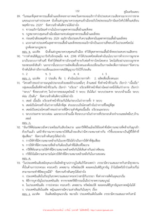 คู่มือเตรียมสอบ
132
89. “ในขณะที่อุตสาหกรรมเสื้อผ้าและสิ่งทอทางภาคตะวันตกของอเมริกากําลังประสบความเสียหายมาจากการขาด
แคลนแรงงานต่างประเทศ นับตั้งแต่กฎหมายควบคุมคนเข้าเมืองฉบับใหม่ของอเมริกามีผลบังคับใช้ตั้งแต่เดือน
พฤศจิกายน 2529” ข้อความข้างต้นตีความได้อย่างไร
ก. ชาวอเมริกาไม่นิยมทํางานในโรงงานอุตสาหกรรมเสื้อผ้าและสิ่งทอ
ข. กฎหมายควบคุมคนเข้าเมืองมีผลกระทบต่ออุตสาหกรรมเสื้อผ้าและสิ่งทอ
ค. ก่อนหน้าเดือนพฤศจิกายน 2529 อเมริกาเริ่มประสบกับความเสียหายในอุตสาหกรรมเสื้อผ้าและสิ่งทอ
ง. แรงงานต่างประเทศในอุตสาหกรรมเสื้อผ้าและสิ่งทอของอเมริกามักเป็นแรงงานที่หลบเข้าในประเทศโดยไม่
ถูกต้องตามกฎหมาย
ตอบ ข. แนวคิด นับตั้งแต่กฎหมายควบคุมคนเข้าเมือง ทําให้อุตสาหกรรมเสื้อผ้าสิ่งทอประสบความเสียหาย
90. “การทําสนธิสัญญาเบาริงกับอังกฤษเมื่อ พ.ศ. 2398 ทําให้ประเทศไทยต้องดําเนินนโยบายการค้าจากการผูกขาด
มาเป็นระบบการค้าเสรี ซึ่งทําให้พ่อค้าชาวอังกฤษค้าขายกับพ่อค้าชาวไทยโดยตรง โดยไม่ต้องผ่านระบบผูกขาด
ของพระคลังสินค้า นอกจากนั้นระบบการผลิตเพื่อเลี้ยงตนเองต้องเปลี่ยนเป็นการผลิตเพื่อการส่งออก”ข้อความ
ข้างต้นได้กล่าวถึงการเปลี่ยนแปลงจากสนธิสัญญาเบาริงไว้กี่ประเด็น
ก. 2 ข. 3 ค. 4 ง. 5
ตอบ ก. แนวคิด 2 ประเด็น คือ 1. ดําเนินนโยบายการค้า 2. ผลิตเพื่อเลี้ยงตนเอง
91. “โครงสร้างของร่างกายมนุษย์ประกอบด้วยเซลล์จํานวนหมื่นๆ ล้านเซลล์ ซึ่งทําหน้าที่ร่วมกัน เรียกว่า “เนื้อเยื่อ”
กลุ่มของเนื้อเยื่อที่ทําหน้าที่ร่วมกัน เรียกว่า “อวัยวะ” อวัยวะที่ทําหน้าที่อย่างใดอย่างหนึ่งให้แก่ร่างกาย เรียกว่า
“ระบบ” ซึ่งระบบต่างๆ ในร่างกายของมนุษย์จะมี 9 ระบบ อันได้แก่ ระบบประสาท ระบบกล้ามเนื้อ ระบบ
ต่อม เป็นต้น” ข้อความข้างต้นตีความได้อย่างไร
ก. เซลล์ เนื้อเยื่อ อวัยวะทําหน้าที่ร่วมกันให้แก่ระบบในร่างกายทั้ง 9 ระบบ
ข. เซลล์เป็นโครงสร้างในร่างกายที่เล็กที่สุด ส่วนระบบเป็นโครงสร้างในร่างกายที่ใหญ่ที่สุด
ค. เซลล์เป็นหน่วยโครงสร้างของร่างกายที่มีความสําคัญต่อเนื้อเยื่อ อวัยวะและระบบ
ง. ระบบประสาท ระบบต่อม และระบบกล้ามเนื้อ คือระบบภายในร่างกายที่ประกอบด้วยจํานวนเซลล์หมื่นๆ ล้าน
เซลล์
ตอบ ก.
92. “อันกวีที่ดีย่อมพะวงถึงความพร้อมกับเสียงไพเราะ และกวีที่ดีถึงแม้จะใช้ถ้อยคําซึ่งมีความหมายที่คล้ายกันผูกเข้า
ด้วยกันแล้ว แต่ถ้าพิจารณาความหมายให้ดีแล้วจะเห็นว่ามีความหมายต่างกัน กวีชั้นรองลงมาเป็นผู้ที่ใช้คําที่
ฟุ่มเฟือย” ข้อความข้างต้นสรุปได้อย่างไร
ก. การใช้คําที่มีความหมายคล้ายกันในบทกวีถือได้ว่าเป็นการใช้คําที่ฟุ่มเฟือย
ข. การใช้คําที่มีความหมายที่คล้ายกันต้องเป็นคําที่มีเสียงที่ไพเราะ
ค. กวีที่ดีต้องสามารถใช้คําที่มีความหมายคล้ายคลึงกันให้เห็นต่างกันอย่างชัดเจน
ง. กวีที่ยังไม่มีความสามารถไม่ควรใช้คําที่มีความหมายคล้ายคลึงกันในงานของตน
ตอบ ค.
93. “ในประเทศอินเดียสมัยยุคแรกเริ่มมีหลักฐานปรากฏในคัมภีร์ไตรเพทว่า ภรรยามีความเสมอภาคกับสามีทุกสถาน
ทั้งในด้านการปกครอง ครอบครัว เคหสถาน ทรัพย์สมบัติ ตลอดจนในพิธีบูชายัญ ถ้าไม่มีสตรีเข้าร่วมด้วยก็ไม่
สามารถกระทําพิธีสมบูรณ์ได้” ข้อความข้างต้นสรุปได้อย่างไร
ก. ประเทศอินเดียในปัจจุบันขาดความเสมอภาคระหว่างสามีกับภรรยา ซึ่งต่างจากอดีตในยุคแรกเริ่ม
ข. พิธีการบูชายัญในประเทศอินเดีย หากขาดสตรีพิธีกรรมนั้นถือว่าขาดความสมบูรณ์
ค. ในประเทศอินเดีย การปกครอง ครอบครัว เคหสถาน ทรัพย์สมบัติ ตลอดจนพิธีบูชายัญจะขาดหญิงไม่ได้
ง. ประเทศอินเดียในอดีต หญิงและชายมีความเท่าเทียมกันในทุกๆ เรื่อง
ตอบ ง. แนวคิด อินเดียสมัยยุคแรกเริ่ม หมายถึง ประเทศอินเดียในอดีต ภรรยามีความเสมอภาคกับสามี
นำมาเผยแพร่โดยประพันธ์ เวารัมย์ (แจกฟรี ไม่่มีลิขสิทธิ์) http://valrom.igetweb.com
 