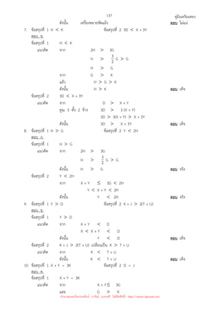 คู่มือเตรียมสอบ
137
ดังนั้น เครื่องหมายขัดแย้ง ตอบ ไม่แน่
7. ข้อสรุปที่ 1 H  K ข้อสรุปที่ 2 3D  X + 3Y
ตอบ ข.
ข้อสรุปที่ 1 H  K
แนวคิด จาก 2H  3G
H  2
3 G  G
H  G
จาก G  K
แล้ว H  G  K
ดังนั้น H  K ตอบ เท็จ
ข้อสรุปที่ 2 3D  X + 3Y
แนวคิด จาก D  X + Y
คูณ 3 ทั้ง 2 ข้าง 3D  3 (X + Y)
3D  3(X + Y)  X + 3Y
ดังนั้น 3D  X + 3Y ตอบ เท็จ
8. ข้อสรุปที่ 1 H  G ข้อสรุปที่ 2 Y  2H
ตอบ ก.
ข้อสรุปที่ 1 H  G
แนวคิด จาก 2H  3G
H  2
3 G  G
ดังนั้น H  G ตอบ จริง
ข้อสรุปที่ 2 Y  2H
จาก X + Y ≤ 3G  2H
Y  X + Y  2H
ดังนั้น Y  2H ตอบ จริง
9. ข้อสรุปที่ 1 Y  D ข้อสรุปที่ 2 K + J  2(T + U)
ตอบ ข.
ข้อสรุปที่ 1 Y  D
แนวคิด จาก X + Y  D
X  X + Y  D
ดังนั้น Y  D ตอบ เท็จ
ข้อสรุปที่ 2 K + J  2(T + U) เปลี่ยนเป็น K  T + U
แนวคิด จาก K  T + U
ดังนั้น K  T + U ตอบ เท็จ
10. ข้อสรุปที่ 1 X + Y = 3K ข้อสรุปที่ 2 D = J
ตอบ ค.
ข้อสรุปที่ 1 X + Y = 3K
แนวคิด จาก X + Y≤ 3G
และ G  K
นำมาเผยแพร่โดยประพันธ์ เวารัมย์ (แจกฟรี ไม่่มีลิขสิทธิ์) http://valrom.igetweb.com
 