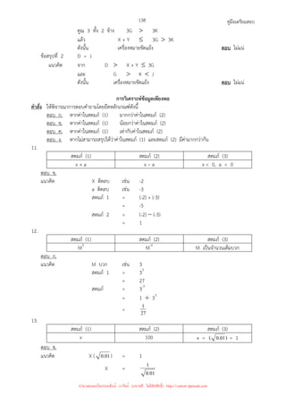 คู่มือเตรียมสอบ
138
คูณ 3 ทั้ง 2 ข้าง 3G  3K
แล้ว X + Y ≤ 3G  3K
ดังนั้น เครื่องหมายขัดแย้ง ตอบ ไม่แน่
ข้อสรุปที่ 2 D = J
แนวคิด จาก D  X + Y ≤ 3G
และ G  K  J
ดังนั้น เครื่องหมายขัดแย้ง ตอบ ไม่แน่
การวิเคราะห์ข้อมูลเพียงพอ
คําสั่ง ให้พิจารณาการตอบคําถามโดยยึดหลักเกณฑ์ดังนี้
ตอบ ก. หากค่าในสดมภ์ (1) มากกว่าค่าในสดมภ์ (2)
ตอบ ข. หากค่าในสดมภ์ (1) น้อยกว่าค่าในสดมภ์ (2)
ตอบ ค. หากค่าในสดมภ์ (1) เท่ากับค่าในสดมภ์ (2)
ตอบ ง. หากไม่สามารถสรุปได้ว่าค่าในสดมภ์ (1) และสดมภ์ (2) มีค่ามากกว่ากัน
11.
สดมภ์ (1) สดมภ์ (2) สดมภ์ (3)
x + a x – a x  0, a  0
ตอบ ข.
แนวคิด X ติดลบ เช่น -2
a ติดลบ เช่น -3
สดมภ์ 1 = (-2) + (-3)
= -5
สดมภ์ 2 = (-2) − (-3)
= 1
12.
สดมภ์ (1) สดมภ์ (2) สดมภ์ (3)
M3
M-3
M เป็นจํานวนเต็มบวก
ตอบ ก.
แนวคิด M บวก เช่น 3
สดมภ์ 1 = 33
= 27
สดมภ์ = 3-3
= 1 ÷ 33
= 27
1
13.
สดมภ์ (1) สดมภ์ (2) สดมภ์ (3)
x 100 x = )
01
.
0
( = 1
ตอบ ข.
แนวคิด X ( 01
.
0 ) = 1
X =
01
.
0
1
นำมาเผยแพร่โดยประพันธ์ เวารัมย์ (แจกฟรี ไม่่มีลิขสิทธิ์) http://valrom.igetweb.com
 