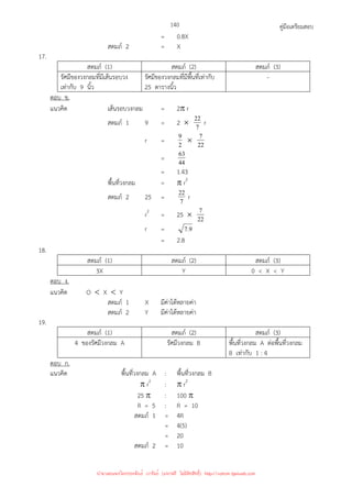 คู่มือเตรียมสอบ
140
= 0.8X
สดมภ์ 2 = X
17.
สดมภ์ (1) สดมภ์ (2) สดมภ์ (3)
รัศมีของวงกลมที่มีเส้นรอบวง
เท่ากับ 9 นิ้ว
รัศมีของวงกลมที่มีพื้นที่เท่ากับ
25 ตารางนิ้ว
-
ตอบ ข.
แนวคิด เส้นรอบวงกลม = 2π r
สดมภ์ 1 9 = 2 × 7
22 r
r = 2
9 × 22
7
= 44
63
= 1.43
พื้นที่วงกลม = π r2
สดมภ์ 2 25 = 7
22 r
r2
= 25 × 22
7
r = 9
.
7
= 2.8
18.
สดมภ์ (1) สดมภ์ (2) สดมภ์ (3)
3X Y 0  X  Y
ตอบ ง.
แนวคิด O  X  Y
สดมภ์ 1 X มีค่าได้หลายค่า
สดมภ์ 2 Y มีค่าได้หลายค่า
19.
สดมภ์ (1) สดมภ์ (2) สดมภ์ (3)
4 ของรัศมีวงกลม A รัศมีวงกลม B พื้นที่วงกลม A ต่อพื้นที่วงกลม
B เท่ากับ 1 : 4
ตอบ ก.
แนวคิด พื้นที่วงกลม A : พื้นที่วงกลม B
π r2
: π r2
25 π : 100 π
R = 5 : R = 10
สดมภ์ 1 = 4R
= 4(5)
= 20
สดมภ์ 2 = 10
นำมาเผยแพร่โดยประพันธ์ เวารัมย์ (แจกฟรี ไม่่มีลิขสิทธิ์) http://valrom.igetweb.com
 