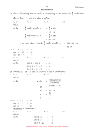 คู่มือเตรียมสอบ
145
คณิตศาสตร์ทั่วไป
36. เมือง ก. มีข้าราชการอยู่ 450 คน และเมือง ข. มีข้าราชการอยู่ 510 คน อยากทราบว่า 3
4 ของข้าราชการ
เมือง ก. น้อยกว่า 3
4 ของข้าราชการเมือง ข. อยู่กี่คน
ก. 50 ข. 60 ค. 75 ง. 80
ตอบ ง.
แนวคิด 3
4 ของข้าราชการเมือง ก. = 3
4 × 450
= 600 คน
3
4 ของข้าราชการเมือง ข. = 3
4 × 510
= 680 คน
3
4 ของข้าราชการเมือง ก. น้อยกว่า 3
4 ของข้าราชการเมือง ข. = 680 – 600 คน
= 80 คน
37. ถ้า 4 * 5 = 22
และ 10 * 13 = 56
แล้ว 11 * 14 = ?
ก. 25 ข. 61 ค. 75 ง. 81
ตอบ ข.
แนวคิด (4 × 3) + (5 × 2) = 22
(10 × 3) + (13 × 2) = 56
(11 × 3) + (14 × 2) = 61
38. ถ้าค่าเฉลี่ย 11 18 21 และ 5X มีค่าเท่ากับ 20 แล้ว X มีค่าเท่ากับเท่าใด
ก. 4 ข. 6 ค. 10 ง. 12
ตอบ ข.
แนวคิด ค่าเฉลี่ย =
ล
จํานวนข้อมู
อมูล
ผลรวมของข้
20 = 4
x
5
21
18
11 +
+
+
80 = 50 + 5x
X = 5
30
X = 6
39. ถ้า 6 * 2 = 18
และ 4 * 3 = 16
แล้ว 2a * 4 = 20
อยากทราบว่า a มีค่าเท่ากับเท่าใด
ก. 1 ข. 4 ค. 2 ง. 6
ตอบ ค.
แนวคิด (6 × 2) + 6 = 18
(4 × 3) + 4 = 16
(2a × 4) + 2a = 20
นำมาเผยแพร่โดยประพันธ์ เวารัมย์ (แจกฟรี ไม่่มีลิขสิทธิ์) http://valrom.igetweb.com
 