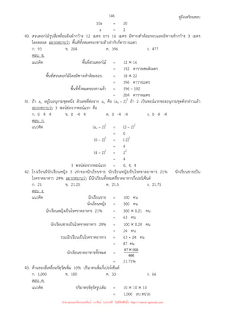 คู่มือเตรียมสอบ
146
10a = 20
a = 2
40. สวนดอกไม้รูปสี่เหลี่ยมผืนผ้ากว้าง 12 เมตร ยาว 16 เมตร มีทางเท้าล้อมรอบและมีทางเท้ากว้าง 3 เมตร
โดยตลอด อยากทราบว่า พื้นที่ทั้งหมดของทางเท้าเท่ากับกี่ตารางเมตร
ก. 93 ข. 204 ค. 396 ง. 477
ตอบ ข.
แนวคิด พื้นที่สวนดอกไม้ = 12 × 16
= 192 ตารางเซนติเมตร
พื้นที่สวนดอกไม้โดยมีทางเท้าล้อมรอบ = 18 × 22
= 396 ตารางเมตร
พื้นที่ทั้งหมดของทางเท้า = 396 – 192
= 204 ตารางเมตร
41. ถ้า an อยู่ในอนุกรมชุดหนึ่ง ตัวเลขที่ต่อจาก an คือ (an – 2)3
ถ้า 2 เป็นพจน์แรกของอนุกรมชุดดังกล่าวแล้ว
อยากทราบว่า 3 พจน์ต่อจากพจน์แรก คือ
ก. 0 4 4 ข. 0 -4 4 ค. 0 -4 -4 ง. 0 4 -4
ตอบ ก.
แนวคิด (an – 2)2
= (2 – 2)2
= 0
(0 – 2)2
= (-2)2
= 4
(4 – 2)2
= 22
= 4
3 พจน์ต่อจากพจน์แรก = 0, 4, 4
42. โรงเรียนมีนักเรียนหญิง 3 เท่าของนักเรียนชาย นักเรียนหญิงเป็นโรคขาดอาหาร 21% นักเรียนชายเป็น
โรคขาดอาหาร 24% อยากทราบว่า มีนักเรียนทั้งหมดที่ขาดอาหารกี่เปอร์เซ็นต์
ก. 21 ข. 21.25 ค. 21.5 ง. 21.75
ตอบ ง.
แนวคิด นักเรียนชาย = 100 คน
นักเรียนหญิง = 300 คน
นักเรียนหญิงเป็นโรคขาดอาหาร 21% = 300 × 0.21 คน
= 63 คน
นักเรียนชายเป็นโรคขาดอาหาร 24% = 100 × 0.24 คน
= 24 คน
รวมนักเรียนเป็นโรคขาดอาหาร = 63 + 24 คน
= 87 คน
นักเรียนขาดอาหารทั้งหมด = 400
100
87×
= 21.75%
43. ด้านของสี่เหลี่ยมจัตุรัสเพิ่ม 10% ปริมาตรเพิ่มกี่เปอร์เซ็นต์
ก. 1,000 ข. 100 ค. 33 ง. 66
ตอบ ค.
แนวคิด ปริมาตรจัตุรัสรูปเดิม = 10 × 10 × 10
= 1,000 ลบ.หน่วย
นำมาเผยแพร่โดยประพันธ์ เวารัมย์ (แจกฟรี ไม่่มีลิขสิทธิ์) http://valrom.igetweb.com
 