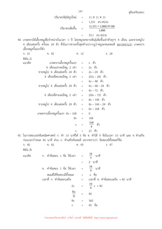 คู่มือเตรียมสอบ
147
ปริมาตรจัตุรัสรูปใหม่ = 11 × 11 × 11
= 1,331 ลบ.หน่วย
ปริมาตรเพิ่มขึ้น = 000
,
1
100
)
000
,
1
331
,
1
( ×
−
= 33.1 ลบ.หน่วย
44. เกษตรกรได้เลี้ยงหมูเพื่อจําหน่ายในเวลา 1 ปี โดยหมูจะขยายพันธุ์เพิ่มขึ้นเท่าตัวทุกๆ 4 เดือน และขายหมูไป
4 เดือนต่อครั้ง ครั้งละ 24 ตัว ซึ่งในการขายครั้งสุดท้ายปรากฏว่าหมูจะหมดพอดี อยากทราบว่า เกษตรกร
เลี้ยงหมูครั้งแรกกี่ตัว
ก. 21 ข. 42 ค. 12 ง. 24
ตอบ ก.
แนวคิด เกษตรกรเลี้ยงหมูครั้งแรก = x ตัว
4 เดือนแรกจะมีหมู 2 เท่า = 2x ตัว
ขายหมูไป 4 เดือนต่อครั้ง 24 ตัว = 2x – 24 ตัว
4 เดือนที่สองจะมีหมู 2 เท่า = 2(2x – 24) ตัว
= 4x – 48 ตัว
ขายหมูไป 4 เดือนต่อครั้ง 24 ตัว = 4x – 48 – 24 ตัว
= 4x – 72 ตัว
4 เดือนที่สามจะมีหมู 2 เท่า = 2(4x – 72) ตัว
= 8x – 144 ตัว
ขายหมูไป 4 เดือนต่อครั้ง 24 ตัว = 8x – 144 – 24 ตัว
= 8x – 168 ตัว
เกษตรกรเลี้ยงหมูครั้งแรก 8x – 168 = 0
8x = 168
x = 8
168 ตัว
x = 21 ตัว
45. ในการสอบแข่งขันคณิตศาสตร์ ก. ทํา 10 นาทีได้ 5 ข้อ ข. ทําได้ 9 ข้อในเวลา 10 นาที และ ข. ทําเสร็จ
ก่อนเวลากําหนด 40 นาที ส่วน ก. ทําเสร็จทันพอดี อยากทราบว่า ข้อสอบมีทั้งหมดกี่ข้อ
ก. 40 ข. 42 ค. 45 ง. 47
ตอบ ค.
แนวคิด ก. ทําข้อสอบ 1 ข้อ ใช้เวลา = 5
10 นาที
= 2 นาที
ข. ทําข้อสอบ 1 ข้อ ใช้เวลา = 9
10 นาที
สมมติให้ข้อสอบมีทั้งหมด = x ข้อ
เวลาที่ ก. ทําข้อสอบเสร็จ = เวลาที่ ข. ทําข้อสอบเสร็จ + 40 นาที
2x = 9
10 x + 40
9
8x
= 40
8x = 360
x = 45 ข้อ
นำมาเผยแพร่โดยประพันธ์ เวารัมย์ (แจกฟรี ไม่่มีลิขสิทธิ์) http://valrom.igetweb.com
 
