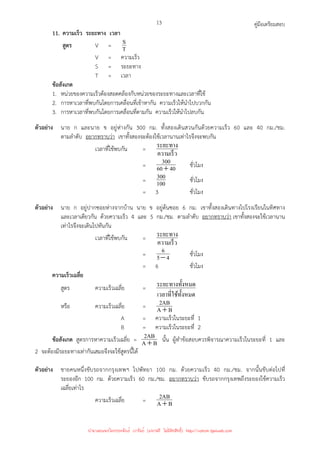 คู่มือเตรียมสอบ
13
11. ความเร็ว ระยะทาง เวลา
สูตร V = T
S
V = ความเร็ว
S = ระยะทาง
T = เวลา
ข้อสังเกต
1. หน่วยของความเร็วต้องสอดคล้องกับหน่วยของระยะทางและเวลาที่ใช้
2. การหาเวลาที่พบกันโดยการเคลื่อนที่เข้าหากัน ความเร็วให้นําไปบวกกัน
3. การหาเวลาที่พบกันโดยการเคลื่อนที่ตามกัน ความเร็วให้นําไปลบกัน
ตัวอย่าง นาย ก และนาย ข อยู่ห่างกัน 300 กม. ทั้งสองเดินสวนกันด้วยความเร็ว 60 และ 40 กม./ชม.
ตามลําดับ อยากทราบว่า เขาทั้งสองจะต้องใช้เวลานานเท่าไรจึงจะพบกัน
เวลาที่ใช้พบกัน =
ความเร็ว
ระยะทาง
= 40
60
300
+ ชั่วโมง
= 100
300 ชั่วโมง
= 3 ชั่วโมง
ตัวอย่าง นาย ก อยู่ปากซอยห่างจากบ้าน นาย ข อยู่ต้นซอย 6 กม. เขาทั้งสองเดินทางไปโรงเรียนในทิศทาง
และเวลาเดียวกัน ด้วยความเร็ว 4 และ 5 กม./ชม. ตามลําดับ อยากทราบว่า เขาทั้งสองจะใช้เวลานาน
เท่าไรจึงจะเดินไปทันกัน
เวลาที่ใช้พบกัน =
ความเร็ว
ระยะทาง
= 4
5
6
− ชั่วโมง
= 6 ชั่วโมง
ความเร็วเฉลี่ย
สูตร ความเร็วเฉลี่ย =
ทั*งหมด
เวลาที=ใช้
งหมด
ระยะทางทั*
หรือ ความเร็วเฉลี่ย = B
A
AB
2
+
A = ความเร็วในระยะที่ 1
B = ความเร็วในระยะที่ 2
ข้อสังเกต สูตรการหาความเร็วเฉลี่ย = B
A
AB
2
+ นั้น ผู้ทําข้อสอบควรพิจารณาความเร็วในระยะที่ 1 และ
2 จะต้องมีระยะทางเท่ากันเสมอจึงจะใช้สูตรนี้ได้
ตัวอย่าง ชายคนหนึ่งขับรถจากกรุงเทพฯ ไปพัทยา 100 กม. ด้วยความเร็ว 40 กม./ชม. จากนั้นขับต่อไปที่
ระยองอีก 100 กม. ด้วยความเร็ว 60 กม./ชม. อยากทราบว่า ขับรถจากกรุงเทพถึงระยองใช้ความเร็ว
เฉลี่ยเท่าไร
ความเร็วเฉลี่ย = B
A
AB
2
+
นำมาเผยแพร่โดยประพันธ์ เวารัมย์ (แจกฟรี ไม่่มีลิขสิทธิ์) http://valrom.igetweb.com
 