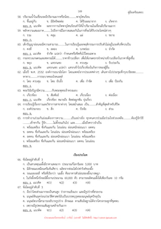 คู่มือเตรียมสอบ
149
58. ปริมาณน้ําในเขื่อนจะมีปริมาณมากหรือน้อย...........พายุโซนร้อน
ก. ขึ้นอยู่กับ ข. มีอิทธิพลต่อ ค. ได้รับผลมาจาก ง. เกิดจาก
ตอบ ค. แนวคิด ผลจากการเกิดพายุโซนร้อนทําให้น้ําปริมาณในเขื่อนมีปริมาณมาก
59. หลักความเสมอภาค...........ไปถึงการมีโอกาสเสมอกันในการที่จะได้รับประโยชน์ต่างๆ
ก. รวม ข. คลุม ค. แผ่ ง. ขยาย
ตอบ ก.
60. เด็กปัญญาอ่อนจะมีความสามารถ...........ในการเรียนรู้และพฤติกรรมการปรับตัวไม่อยู่ในระดับที่ควรเป็น
ก. คงที่ ข. ลดลง ค. บกพร่อง ง. จํากัด
ตอบ ง. แนวคิด จํากัด แปลว่า กําหนดหรือขีดคั่นไว้โดยเฉพาะ
61. กระทรวงเกษตรและสหกรณ์ได้...........ราคาข้าวเปลือก เพื่อให้เกษตรกรจําหน่ายข้าวเปลือกในราคาที่สูงขึ้น
ก. พยุง ข. แทรกแซง ค. ควบคุม ง. รับประกัน
ตอบ ข. แนวคิด แทรกแซง แปลว่า แทรกเข้าไปเกี่ยวข้องในกิจการของผู้อื่น
62. เมื่อปี พ.ศ. 2532 องค์การอนามัยโลก โดยแพทย์จากประเทศต่างๆ เดินทางไปประชุมที่กรุงบรัสเซล...........
หาทาง...........การระบาดของโรคเอดส์
ก. โดย ควบคุม ข. โดย ยับยั้ง ค. เพื่อ กําจัด ง. เพื่อ ป้องกัน
ตอบ ง.
63. พระวินัยปิฎกมีความ...........กับพระพุทธเจ้าทรงมอบ
ก. เกี่ยวข้อง ข. สัมพันธ์ ค. เกี่ยวเนื่อง ง. ต่อเนื่อง
ตอบ ก. แนวคิด เกี่ยวข้อง หมายถึง ติดต่อผูกพัน ยุ่งเกี่ยว
64. การเรียนรู้เรื่องราวและวิชาการสาขาต่างๆ โดยสม่ําเสมอ เป็น...........สําคัญที่สุดสําหรับชีวิต
ก. องค์ประกอบ ข. สิ่ง ค. ปัจจัย ง. ส่วน
ตอบ ข.
65. การทํางานร่วมกันย่อมต้องการความ...........เป็นอย่างยิ่ง ทุกคนควรร่วมมือร่วมใจช่วยเหลือ...........ต้องรู้จักวิธี
...........เข้าหากัน รู้จัก...........ไม่ตั้งจนเกินไป และ...........เมื่อถึงคราวจําเป็น
ก. พร้อมเพรียง ซึ่งกันและกัน โอนอ่อน ผ่อนหนักผ่อนเบา อดทน
ข. อดทน ซึ่งกันและกัน โอนอ่อน ผ่อนหนักผ่อนเบา พร้อมเพรียง
ค. อดทน ซึ่งกันและกัน ผ่อนหนักผ่อนเบา โอนอ่อน พร้อมเพรียง
ง. พร้อมเพรียง ซึ่งกันและกัน ผ่อนหนักผ่อนเบา อดทน โอนอ่อน
ตอบ ข.
เรียงประโยค
66. ข้อใดอยู่ลําดับที่ 3
ก. เป็นสาเหตุนมผึ้งมีราคาแพงมาก ประมาณกิโลกรัมละ 5,000 บาท
ข. มีลักษณะเหมือนครีมข้นสีขาว ผลิตจากต่อมไฮโปฟาริงค์ของผึ้ง
ค. รอแยลเจลลี่ หรือที่เรียกว่า นมผึ้ง คืออาหารตัวอ่อนของผึ้งนางพญา
ง. ในรังผึ้งหนึ่งรังจะมีผึ้งงานประมาณ 60,000 ตัว สามารถผลิตนมผึ้งได้เพียงวันละ 10 กรัม
ตอบ ง. แนวคิด ค(1) ข(2) ง(3) ก(4)
67. ข้อใดอยู่ลําดับที่ 3
ก. ถือว่าโดยส่วนมากจะเป็นคนสูง ร่างกายแข็งแรง และมีรูปร่างที่สวยงาม
ข. มนุษย์หินยุคก่อนประวัติศาสตร์นับเป็นบรรพบุรุษของมนุษย์ยุคปัจจุบัน
ค. มนุษย์พวกนี้สามารถอธิบายรูปร่าง ลักษณะ ตามสันนิษฐานได้จากโครงกระดูกที่ขุดพบ
ง. เพราะมีรูปพรรณสัณฐานคล้ายกันมาก
ตอบ ค. แนวคิด ข(1) ง(2) ค(3) ก(4)
นำมาเผยแพร่โดยประพันธ์ เวารัมย์ (แจกฟรี ไม่่มีลิขสิทธิ์) http://valrom.igetweb.com
 