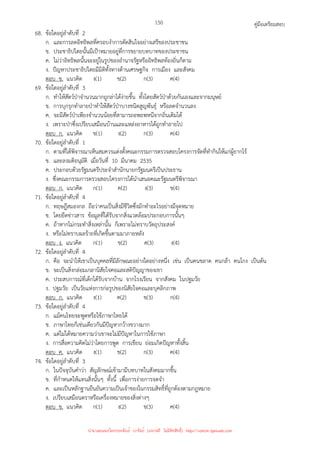 คู่มือเตรียมสอบ
150
68. ข้อใดอยู่ลําดับที่ 2
ก. และการลดอิทธิพลที่ครอบงําการตัดสินใจอย่างเสรีของประชาชน
ข. ประชาธิปไตยนั้นมีเป้าหมายอยู่ที่การขยายบทบาทของประชาชน
ค. ไม่ว่าอิทธิพลนั้นจะอยู่ในรูปของอํานาจรัฐหรืออิทธิพลท้องถิ่นก็ตาม
ง. ปัญหาประชาธิปไตยมีมิติทั้งทางด้านเศรษฐกิจ การเมือง และสังคม
ตอบ ข. แนวคิด ง(1) ข(2) ก(3) ค(4)
69. ข้อใดอยู่ลําดับที่ 3
ก. ทําให้สัตว์ป่าจํานวนมากถูกล่าได้ง่ายขึ้น ทั้งโดยสัตว์ป่าด้วยกันเองและจากมนุษย์
ข. การบุกรุกทําลายป่าทําให้สัตว์ป่าบางชนิดสูญพันธุ์ หรือลดจํานวนลง
ค. จะมีสัตว์ป่าเพียงจํานวนน้อยที่สามารถอพยพหนีจากถิ่นเดิมได้
ง. เพราะป่าซึ่งเปรียบเสมือนบ้านและแหล่งอาหารได้ถูกทําลายไป
ตอบ ก. แนวคิด ข(1) ง(2) ก(3) ค(4)
70. ข้อใดอยู่ลําดับที่ 1
ก. ตามที่ได้พิจารณาเห็นสมควรแต่งตั้งคณะกรรมการตรวจสอบโครงการจัดที่ทํากินให้แก่ผู้ยากไร้
ข. และลงมติอนุมัติ เมื่อวันที่ 10 มีนาคม 2535
ค. ประกอบด้วยรัฐมนตรีประจําสํานักนายกรัฐมนตรีเป็นประธาน
ง. ซึ่งคณะกรรมการตรวจสอบโครงการได้นําเสนอคณะรัฐมนตรีพิจารณา
ตอบ ก. แนวคิด ก(1) ค(2) ง(3) ข(4)
71. ข้อใดอยู่ลําดับที่ 4
ก. ทฤษฎีสมองกล ถือว่าคนเป็นสิ่งมีชีวิตซึ่งมักทําอะไรอย่างมีจุดหมาย
ข. โดยยึดข่าวสาร ข้อมูลที่ได้รับจากสิ่งแวดล้อมประกอบการนั้นๆ
ค. ถ้าหากไม่กระทําสิ่งเหล่านั้น ก็เพราะไม่ทราบวัตถุประสงค์
ง. หรือไม่ทราบผลร้ายที่เกิดขึ้นตามมาภายหลัง
ตอบ ง. แนวคิด ก(1) ข(2) ค(3) ง(4)
72. ข้อใดอยู่ลําดับที่ 4
ก. คือ จะนําให้เขาเป็นบุคคลที่มีลักษณะอย่างใดอย่างหนึ่ง เช่น เป็นคนขลาด คนกล้า คนโกง เป็นต้น
ข. จะเป็นสิ่งกล่อมเกลานิสัยใจคอและสติปัญญาของเขา
ค. ประสบการณ์ที่เด็กได้รับจากบ้าน จากโรงเรียน จากสังคม ในปฐมวัย
ง. ปฐมวัย เป็นวัยแห่งการก่อรูปของนิสัยใจคอและบุคลิกภาพ
ตอบ ก. แนวคิด ง(1) ค(2) ข(3) ก(4)
73. ข้อใดอยู่ลําดับที่ 4
ก. แม้คนไทยจะพูดหรือใช้ภาษาไทยได้
ข. ภาษาไทยก็เช่นเดียวกันมีปัญหากว้างขวางมาก
ค. แต่ไม่ได้หมายความว่าเขาจะไม่มีปัญหาในการใช้ภาษา
ง. การสื่อความคิดไม่ว่าโดยการพูด การเขียน ย่อมเกิดปัญหาทั้งสิ้น
ตอบ ค. แนวคิด ง(1) ข(2) ก(3) ค(4)
74. ข้อใดอยู่ลําดับที่ 3
ก. ในปัจจุบันคําว่า สัญลักษณ์เข้ามามีบทบาทในสังคมมากขึ้น
ข. ที่กําหนดให้แทนสิ่งนั้นๆ ทั้งนี้ เพื่อการง่ายการจดจํา
ค. และเป็นหลักฐานยืนยันความเป็นเจ้าของในกรรมสิทธิ์ที่ถูกต้องตามกฎหมาย
ง. เปรียบเสมือนตราหรือเครื่องหมายของสิ่งต่างๆ
ตอบ ข. แนวคิด ก(1) ง(2) ข(3) ค(4)
นำมาเผยแพร่โดยประพันธ์ เวารัมย์ (แจกฟรี ไม่่มีลิขสิทธิ์) http://valrom.igetweb.com
 