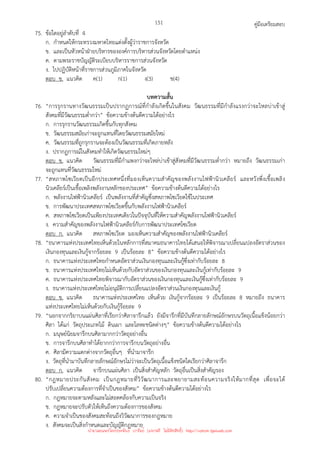 คู่มือเตรียมสอบ
151
75. ข้อใดอยู่ลําดับที่ 4
ก. กําหนดให้กระทรวงมหาดไทยแต่งตั้งผู้ว่าราชการจังหวัด
ข. และเป็นหัวหน้าฝ่ายบริหารขององค์การบริหารส่วนจังหวัดโดยตําแหน่ง
ค. ตามพระราชบัญญัติระเบียบบริหารราชการส่วนจังหวัด
ง. ไปปฏิบัติหน้าที่ราชการส่วนภูมิภาคในจังหวัด
ตอบ ข. แนวคิด ค(1) ก(1) ง(3) ข(4)
บทความสั้น
76. “การรุกรานทางวัฒนธรรมเป็นปรากฏการณ์ที่กําลังเกิดขึ้นในสังคม วัฒนธรรมที่มีกําลังแรงกว่าจะไหลบ่าเข้าสู่
สังคมที่มีวัฒนธรรมต่ํากว่า” ข้อความข้างต้นตีความได้อย่างไร
ก. การรุกรานวัฒนธรรมเกิดขึ้นกับทุกสังคม
ข. วัฒนธรรมสมัยเก่าจะถูกแทนที่โดยวัฒนธรรมสมัยใหม่
ค. วัฒนธรรมที่ถูกรุกรานจะต้องเป็นวัฒนธรรมที่เกิดภายหลัง
ง. ปรากฏการณ์ในสังคมทําให้เกิดวัฒนธรรมใหม่ๆ
ตอบ ข. แนวคิด วัฒนธรรมที่มีกําแพงกว่าจะไหล่บ่าเข้าสู่สังคมที่มีวัฒนธรรมต่ํากว่า หมายถึง วัฒนธรรมเก่า
จะถูกแทนที่วัฒนธรรมใหม่
77. “สหภาพโซเวียตเป็นอีกประเทศหนึ่งที่มองเห็นความสําคัญของพลังงานไฟฟ้านิวเคลียร์ และหวังพึ่งเชื้อเพลิง
นิวเคลียร์เป็นเชื้อเพลิงพลังงานหลักของประเทศ” ข้อความข้างต้นตีความได้อย่างไร
ก. พลังงานไฟฟ้านิวเคลียร์ เป็นพลังงานที่สําคัญซึ่งสหภาพโซเวียตใช้ในประเทศ
ข. การพัฒนาประเทศสหภาพโซเวียตขึ้นกับพลังงานไฟฟ้านิวเคลียร์
ค. สหภาพโซเวียตเป็นเพียงประเทศเดียวในปัจจุบันที่ให้ความสําคัญพลังงานไฟฟ้านิวเคลียร์
ง. ความสําคัญของพลังงานไฟฟ้านิวเคลียร์กับการพัฒนาประเทศโซเวียต
ตอบ ก. แนวคิด สหภาพโซเวียต มองเห็นความสําคัญของพลังงานไฟฟ้านิวเคลียร์
78. “ธนาคารแห่งประเทศไทยเห็นด้วยในหลักการที่สมาคมธนาคารไทยได้เสนอให้พิจารณาเปลี่ยนแปลงอัตราส่วนของ
เงินกองทุนและเงินกู้จากร้อยละ 9 เป็นร้อยละ 8” ข้อความข้างต้นตีความได้อย่างไร
ก. ธนาคารแห่งประเทศไทยกําหนดอัตราส่วนเงินกองทุนและเงินกู้ซึ่งเท่ากับร้อยละ 8
ข. ธนาคารแห่งประเทศไทยไม่เห็นด้วยกับอัตราส่วนของเงินกองทุนและเงินกู้เท่ากับร้อยละ 9
ค. ธนาคารแห่งประเทศไทยพิจารณากับอัตราส่วนของเงินกองทุนและเงินกู้ซึ่งเท่ากับร้อยละ 9
ง. ธนาคารแห่งประเทศไทยไม่อนุมัติการเปลี่ยนแปลงอัตราส่วนเงินกองทุนและเงินกู้
ตอบ ข. แนวคิด ธนาคารแห่งประเทศไทย เห็นด้วย เงินกู้จากร้อยละ 9 เป็นร้อยละ 8 หมายถึง ธนาคาร
แห่งประเทศไทยไม่เห็นด้วยกับเงินกู้ร้อยละ 9
79. “นอกจากกริยาบนแผ่นศิลาที่เรียกว่าศิลาจารึกแล้ว ยังมีจารึกที่มีบันทึกลายลักษณ์อักษรบนวัตถุเนื้อแข็งน้อยกว่า
ศิลา ได้แก่ วัตถุประเภทไม้ ดินเผา และโลหะชนิดต่างๆ” ข้อความข้างต้นตีความได้อย่างไร
ก. มนุษย์นิยมจารึกบนศิลามากกว่าวัตถุอย่างอื่น
ข. การจารึกบนศิลาทําได้ยากกว่าการจารึกบนวัตถุอย่างอื่น
ค. ศิลามีความแตกต่างจากวัตถุอื่นๆ ที่นํามาจารึก
ง. วัตถุที่นํามาบันทึกลายลักษณ์อักษรไม่ว่าจะเป็นวัตถุเนื้อแข็งชนิดใดเรียกว่าศิลาจารึก
ตอบ ก. แนวคิด จารึกบนแผ่นศิลา เป็นสิ่งสําคัญหลัก วัตถุอื่นเป็นสิ่งสําคัญรอง
80. “กฎหมายประกันสังคม เป็นกฎหมายที่วิวัฒนาการและพยายามสะท้อนความจริงให้มากที่สุด เพื่อจะได้
ปรับเปลี่ยนความต้องการที่จําเป็นของสังคม” ข้อความข้างต้นตีความได้อย่างไร
ก. กฎหมายจะตามหลังและไม่สอดคล้องกับความเป็นจริง
ข. กฎหมายจะปรับตัวให้เห็นถึงความต้องการของสังคม
ค. ความจําเป็นของสังคมสะท้อนถึงวิวัฒนาการของกฎหมาย
ง. สังคมจะเป็นสิ่งกําหนดและบัญญัติกฎหมาย
นำมาเผยแพร่โดยประพันธ์ เวารัมย์ (แจกฟรี ไม่่มีลิขสิทธิ์) http://valrom.igetweb.com
 