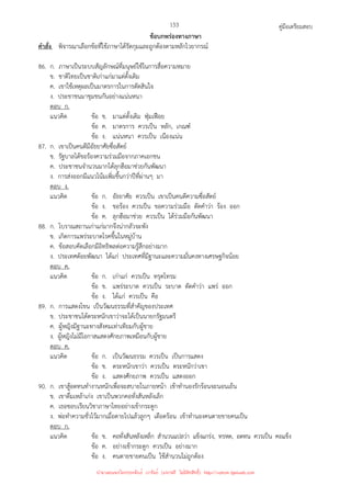 คู่มือเตรียมสอบ
153
ข้อบกพร่องทางภาษา
คําสั่ง พิจารณาเลือกข้อที่ใช้ภาษาได้รัดกุมและถูกต้องตามหลักไวยากรณ์
86. ก. ภาษาเป็นระบบสัญลักษณ์ที่มนุษย์ใช้ในการสื่อความหมาย
ข. ชาติไทยเป็นชาติเก่าแก่มาแต่ดั้งเดิม
ค. เขาใช้เหตุผลเป็นมาตรการในการตัดสินใจ
ง. ประชาชนมาชุมชนกันอย่างแน่นหนา
ตอบ ก.
แนวคิด ข้อ ข. มาแต่ดั้งเดิม ฟุ่มเฟือย
ข้อ ค. มาตรการ ควรเป็น หลัก, เกณฑ์
ข้อ ง. แน่นหนา ควรเป็น เนืองแน่น
87. ก. เขาเป็นคนดีมีอัธยาศัยซื่อสัตย์
ข. รัฐบาลได้ขอร้องความร่วมมือจากภาคเอกชน
ค. ประชาชนจํานวนมากได้ลุกฮือมาช่วยกันพัฒนา
ง. การส่งออกมีแนวโน้มเพิ่มขึ้นกว่าปีที่ผ่านๆ มา
ตอบ ง.
แนวคิด ข้อ ก. อัธยาศัย ควรเป็น เขาเป็นคนดีความซื่อสัตย์
ข้อ ง. ขอร้อง ควรเป็น ขอความร่วมมือ ตัดคําว่า ร้อง ออก
ข้อ ค. ลุกฮือมาช่วย ควรเป็น ได้ร่วมมือกันพัฒนา
88. ก. โบราณสถานเก่าแก่มากจึงน่ากลัวจะพัง
ข. เกิดการแพร่ระบาดโรคขึ้นในหมู่บ้าน
ค. ข้อสอบคัดเลือกมีอิทธิพลต่อความรู้สึกอย่างมาก
ง. ประเทศด้อยพัฒนา ได้แก่ ประเทศที่มีฐานะและความมั่นคงทางเศรษฐกิจน้อย
ตอบ ค.
แนวคิด ข้อ ก. เก่าแก่ ควรเป็น ทรุดโทรม
ข้อ ข. แพร่ระบาด ควรเป็น ระบาด ตัดคําว่า แพร่ ออก
ข้อ ง. ได้แก่ ควรเป็น คือ
89. ก. การแสดงโขน เป็นวัฒนธรรมที่สําคัญของประเทศ
ข. ประชาชนได้ตระหนักเขาว่าจะได้เป็นนายกรัฐมนตรี
ค. ผู้หญิงมีฐานะทางสังคมเท่าเทียมกับผู้ชาย
ง. ผู้หญิงไม่มีโอกาสแสดงศักยภาพเหมือนกับผู้ชาย
ตอบ ค.
แนวคิด ข้อ ก. เป็นวัฒนธรรม ควรเป็น เป็นการแสดง
ข้อ ข. ตระหนักเขาว่า ควรเป็น ตระหนักว่าเขา
ข้อ ง. แสดงศักยภาพ ควรเป็น แสดงออก
90. ก. เขาสู้อดทนทํางานหนักเพื่อจะสบายในภายหน้า เข้าทํานองรักร้อนจะนอนเย็น
ข. เขาดื่มเหล้าเก่ง เขาเป็นพวกคอทั่งสันหลังเล็ก
ค. เธอชอบเรียนวิชาภาษาไทยอย่างเข้ากระดูก
ง. พ่อทําความชั่วไว้มากเมื่อตายไปแล้วลูกๆ เดือดร้อน เข้าทํานองคนตายขายคนเป็น
ตอบ ก.
แนวคิด ข้อ ข. คอทั่งสันหลังเหล็ก สํานวนแปลว่า แข็งแกร่ง, ทรหด, อดทน ควรเป็น คอแข็ง
ข้อ ค. อย่างเข้ากระดูก ควรเป็น อย่างมาก
ข้อ ง. คนตายขายคนเป็น ใช้สํานวนไม่ถูกต้อง
นำมาเผยแพร่โดยประพันธ์ เวารัมย์ (แจกฟรี ไม่่มีลิขสิทธิ์) http://valrom.igetweb.com
 