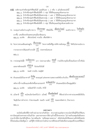 คู่มือเตรียมสอบ
154
คําสั่ง จงพิจารณาคําหรือกลุ่มคําที่ขีดเส้นใต้ และมีตัวเลข 1, 2 หรือ 3 แล้วเลือกตอบดังนี้
ตอบ ก. ถ้าคําหรือกลุ่มคําที่ขีดเส้นใต้ทั้ง 3 กลุ่ม ใช้ได้รัดกุมและถูกต้องตามภาษา
ตอบ ข. ถ้าคําหรือกลุ่มคําที่ขีดเส้นใต้เฉพาะกลุ่ม 1 และ 2 ใช้ได้รัดกุมและถูกต้องตามภาษา
ตอบ ค. ถ้าคําหรือกลุ่มคําที่ขีดเส้นใต้เฉพาะกลุ่ม 1 และ 3 ใช้ได้รัดกุมและถูกต้องตามภาษา
ตอบ ง. ถ้าคําหรือกลุ่มคําที่ขีดเส้นใต้เฉพาะกลุ่ม 2 และ 3 ใช้ได้รัดกุมและถูกต้องตามภาษา
ตอบ จ. ถ้าคําหรือกลุ่มคําที่ขีดเส้นใต้ทั้ง 3 กลุ่ม ใช้ไม่รัดกุมและไม่ถูกต้องตามหลักภาษา
91. กองทุนบําเหน็จบํานาญข้าราชการ )
1
(
เป็นกองทุน
ที่จัดตั้งขึ้น )
2
(
ชน์
เพื=อประโย ของข้าราชการ )
3
(
ในปัจจุบัน
มากขึ้น แทนที่จะรอรับผลตอบแทนเมื่อเกษียณอายุ
ตอบ ค. แนวคิด เพื่อประโยชน์ ควรเป็น เพื่อสวัสดิการ
92. โครงการสามเหลี่ยมเศรษฐกิจ )
1
(
เป็นกองทุน
โครงการหนึ่งที่รัฐบาลให้การสนับสนุน )
2
(
เพื=อ ให้เป็นไปตามนโยบาย
การกระจายรายได้และสร้างงานให้ )
3
(
แก่ ประชาชนในชนบท
ตอบ ก.
93. การประชุมวันนี้มี )
1
(
ะ
ระเบียบวาร มาก ประธานอาจต้อง )
2
(
ขอมติ ว่าจะให้บรรจุเรื่องทั้งหมดในคราวนี้ หรือไม่
และอาจต้องยอมให้ )
3
(
อภิปราย กันก่อนก็เป็นได้
ตอบ ค. แนวคิด ขอมติ ควรเป็น ขอญัตติ
94. ผักและผลไม้เป็นอาหารที่ )
1
(
สําคัญ
ของมนุษย์ แต่จะคงความสดภายหลังที่เราเก็บเกี่ยว )
2
(
◌ึง
ะยะเวลาหน่
เพียงชั=วร
หลังจากนี้การเปลี่ยนแปลงซึ่งเกิดขึ้นตามธรรมชาติ )
3
(
◌้
จะมีผลทําให ผักและผลไม้เน่าเปื่อยสูญเสียไป
ตอบ ข. แนวคิด จะมีผลทําให้ ควรเป็น ทําให้
95. แป้งสาลี )
1
(
หรือ คนไทยเรียกโดยทั่วไปว่า แป้งหมี่ )
2
(
ณฑ์
เป็นผลิตภั ที่ต้องนําเข้าจากต่างประเทศเพื่อใช้เป็น
วัตถุดิบในการทําอาหาร จําพวกขนมเค้ก ขนมปัง บะหมี่ )
3
(
และ ขนมอบชนิดต่างๆ อีกมากมาย
ตอบ ก.
บทความยาว
ระเบิดนิวเคลียร์ที่มีการสร้างอย่างมากมายกันทั่วโลก สามารถฆ่ามนุษย์ทุกๆ คนบนโลกได้ไม่รู้กี่ร้อยกี่พันคน
ตราบใดมนุษย์กระหายอยากเป็นเจ้าโลก และกระหายอยากได้อาวุธร้ายนี้ไว้ครอบครอง ไม่ว่าจะด้วยเหตุผลใดที่จะสรร
หามาอ้างให้ชาวโลกได้รับรู้ก็ตาม โอกาสที่จะเกิด “อุบัติเหตุทางสงคราม” หรืออีกนัยหนึ่งก็คือสงครามที่เกิดขึ้นโดยไม่
ตั้งใจย่อมมีแนวโน้มที่สูงมาก แต่ก็รู้สึกว่ายังมีประชาชนอีกมากมายที่ยังหลงเข้าใจผิดเชื่อตามเหตุผลที่ประเทศที่พัฒนา
นำมาเผยแพร่โดยประพันธ์ เวารัมย์ (แจกฟรี ไม่่มีลิขสิทธิ์) http://valrom.igetweb.com
 