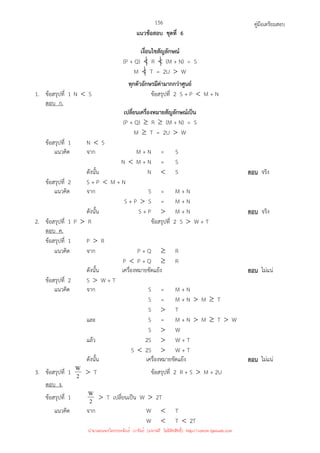 คู่มือเตรียมสอบ
156
แนวข้อสอบ ชุดที่ 6
เงื่อนไขสัญลักษณ์
(P + Q)  R  (M + N) = S
M  T = 2U  W
ทุกตัวอักษรมีค่ามากกว่าศูนย์
1. ข้อสรุปที่ 1 N  S ข้อสรุปที่ 2 S + P  M + N
ตอบ ก.
เปลี่ยนเครื่องหมายสัญลักษณ์เป็น
(P + Q) ≥ R ≥ (M + N) = S
M ≥ T = 2U  W
ข้อสรุปที่ 1 N  S
แนวคิด จาก M + N = S
N  M + N = S
ดังนั้น N  S ตอบ จริง
ข้อสรุปที่ 2 S + P  M + N
แนวคิด จาก S = M + N
S + P  S = M + N
ดังนั้น S + P  M + N ตอบ จริง
2. ข้อสรุปที่ 1 P  R ข้อสรุปที่ 2 S  W + T
ตอบ ค.
ข้อสรุปที่ 1 P  R
แนวคิด จาก P + Q ≥ R
P  P + Q ≥ R
ดังนั้น เครื่องหมายขัดแย้ง ตอบ ไม่แน่
ข้อสรุปที่ 2 S  W + T
แนวคิด จาก S = M + N
S = M + N  M ≥ T
S  T
และ S = M + N  M ≥ T  W
S  W
แล้ว 2S  W + T
S  2S  W + T
ดังนั้น เครื่องหมายขัดแย้ง ตอบ ไม่แน่
3. ข้อสรุปที่ 1 2
W  T ข้อสรุปที่ 2 R + S  M + 2U
ตอบ ง.
ข้อสรุปที่ 1 2
W  T เปลี่ยนเป็น W  2T
แนวคิด จาก W  T
W  T  2T
นำมาเผยแพร่โดยประพันธ์ เวารัมย์ (แจกฟรี ไม่่มีลิขสิทธิ์) http://valrom.igetweb.com
 