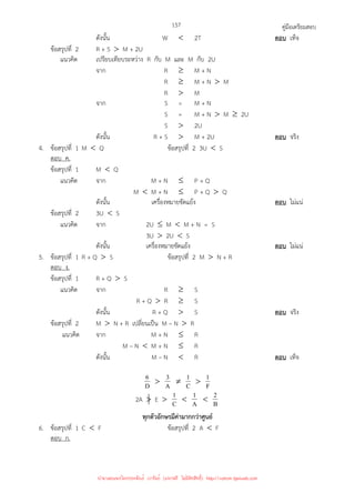 คู่มือเตรียมสอบ
157
ดังนั้น W  2T ตอบ เท็จ
ข้อสรุปที่ 2 R + S  M + 2U
แนวคิด เปรียบเทียบระหว่าง R กับ M และ M กับ 2U
จาก R ≥ M + N
R ≥ M + N  M
R  M
จาก S = M + N
S = M + N  M ≥ 2U
S  2U
ดังนั้น R + S  M + 2U ตอบ จริง
4. ข้อสรุปที่ 1 M  Q ข้อสรุปที่ 2 3U  S
ตอบ ค.
ข้อสรุปที่ 1 M  Q
แนวคิด จาก M + N ≤ P + Q
M  M + N ≤ P + Q  Q
ดังนั้น เครื่องหมายขัดแย้ง ตอบ ไม่แน่
ข้อสรุปที่ 2 3U  S
แนวคิด จาก 2U ≤ M  M + N = S
3U  2U  S
ดังนั้น เครื่องหมายขัดแย้ง ตอบ ไม่แน่
5. ข้อสรุปที่ 1 R + Q  S ข้อสรุปที่ 2 M  N + R
ตอบ ง.
ข้อสรุปที่ 1 R + Q  S
แนวคิด จาก R ≥ S
R + Q  R ≥ S
ดังนั้น R + Q  S ตอบ จริง
ข้อสรุปที่ 2 M  N + R เปลี่ยนเป็น M – N  R
แนวคิด จาก M + N ≤ R
M – N  M + N ≤ R
ดังนั้น M – N  R ตอบ เท็จ
D
6  A
3 ≠ C
1  F
1
2A  E  C
1  A
1  B
2
ทุกตัวอักษรมีค่ามากกว่าศูนย์
6. ข้อสรุปที่ 1 C  F ข้อสรุปที่ 2 A  F
ตอบ ก.
นำมาเผยแพร่โดยประพันธ์ เวารัมย์ (แจกฟรี ไม่่มีลิขสิทธิ์) http://valrom.igetweb.com
 