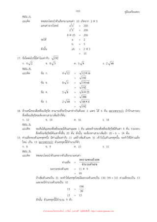 คู่มือเตรียมสอบ
163
ตอบ ก.
แนวคิด ทดสอบโดยนําตัวเลือกมาแทนค่า 10 เกิดจาก 2 × 5
แทนค่าจากโจทย์ a3
b2
= 200
23
52
= 200
8 × 25 = 200
จะได้ a = 2
b = 5
ดังนั้น ab = 2 × 5
= 10
17. ข้อใดต่อไปนี้มีค่าไม่เท่ากับ 192
ก. 4 2 ข. 8 3 ค. 5 8 ง. 2 48
ตอบ ค.
แนวคิด ข้อ ก. 4 12 = 16
12×
= 192
ข้อ ข. 8 3 = 64
3×
= 192
ข้อ ค. 5 8 = 25
8×
= 200
ข้อ ง. 2 48 = 4
48×
= 192
18. ด้านหนึ่งของสี่เหลี่ยมจัตุรัส สามารถที่จะปักเสาห่างกันต้นละ 2 เมตร ได้ 6 ต้น อยากทราบว่า ถ้าปักเสารอบ
สี่เหลี่ยมจัตุรัสจะต้องหาเสามาเพิ่มอีกกี่ต้น
ก. 12 ข. 14 ค. 16 ง. 18
ตอบ ข.
แนวคิด จะเห็นได้มุมของสี่เหลี่ยมจะมีต้นเสามุมละ 1 ต้น แต่ละด้านของสี่เหลี่ยมจัตุรัสมีต้นเสา 4 ต้น รวมรอบ
สี่เหลี่ยมจัตุรัสมีต้นเสาทั้งสิ้น 20 ต้น ดังนั้น จะต้องหาเสามาเพิ่มอีก 20 – 6 = 14 ต้น
19. ค่าเฉลี่ยของตัวเลขชุดหนึ่ง มีค่าเฉลี่ยเท่ากับ 11 แต่ถ้าเพิ่มตัวเลข 31 เข้าไปในตัวเลขชุดนั้น จะทําให้มีค่าเฉลี่ย
ใหม่ เป็น 13 อยากทราบว่า ตัวเลขชุดนี้มีจํานวนกี่ตัว
ก. 8 ข. 9 ค. 10 ง. 11
ตอบ ข.
แนวคิด ทดสอบโดยนําตัวเลขจากตัวเลือกมาแทนค่า
ค่าเฉลี่ย =
ข
จํานวนตัวเล
วเลข
ผลรวมของตั
ผลรวมของตัวเลข = 11 × 9
= 99
ถ้าเพิ่มตัวเลขเป็น 31 จะทําให้เลขชุดใหม่มีผลรวมตัวเลขเป็น 130 (99 + 31) ค่าเฉลี่ยจะเป็น 13
และจะมีจํานวนตัวเลขเป็น 10
13 = 30
130
13 = 13
ดังนั้น ตัวเลขชุดนี้มีจํานวน 9 ตัว
นำมาเผยแพร่โดยประพันธ์ เวารัมย์ (แจกฟรี ไม่่มีลิขสิทธิ์) http://valrom.igetweb.com
 