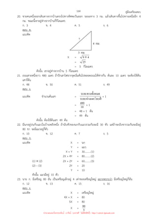 คู่มือเตรียมสอบ
164
20. ชายคนหนึ่งออกเดินทางจากบ้านตรงไปทางทิศตะวันออก ระยะทาง 3 กม. แล้วเดินทางขึ้นไปทางเหนืออีก 4
กม. ขณะนี้เขาอยู่ห่างจากบ้านกี่กิโลเมตร
ก. 3 ข. 4 ค. 5 ง. 6
ตอบ ค.
แนวคิด
X = 4
9+
= 25
= 5 กิโลเมตร
ดังนั้น เขาอยู่ห่างจากบ้าน 5 กิโลเมตร
21. ถนนสายหนึ่งยาว 480 เมตร ถ้าปักเสาไฟจากจุดเริ่มต้นไปตลอดถนนให้ห่างกัน ต้นละ 10 เมตร จะต้องใช้ต้น
เสากี่ต้น
ก. 48 ข. 50 ค. 51 ง. 49
ตอบ ง.
แนวคิด จํานวนต้นเสา =
◌่ละต้น
ระยะห่างแต
งหมด
ระยะทางทั*
+ 1
= 10
480 + 1
= 48 + 1 ต้น
= 49 ต้น
ดังนั้น ต้องใช้ต้นเสา 49 ต้น
22. มีนกอยู่ปนกับแมวในบ้านหลังหนึ่ง ถ้านับหัวของนกกับแมวรวมกันจะมี 30 หัว แต่ถ้าจะนับขารวมกันจะมีอยู่
80 ขา จะมีแมวอยู่กี่ตัว
ก. 10 ข. 12 ค. 7 ง. 5
ตอบ ก.
แนวคิด X = นก
Y = แมว
X + Y = 30……….(1)
2X + 4Y = 80……….(2)
(1) × (2) 2X + 2Y = 60……….(3)
(2) – (3) 2Y = 20
Y = 10
ดังนั้น แมวมีอยู่ 10 ตัว
23. นาย ก. มีเหรียญ 80 อัน เป็นเหรียญเล็กอยู่ 4 เท่าของเหรียญใหญ่ อยากทราบว่า มีเหรียญใหญ่กี่อัน
ก. 12 ข. 13 ค. 15 ง. 16
ตอบ ง.
แนวคิด X = เหรียญใหญ่
4X + X = 80
5X = 80
X = 5
80
4 กม.
?
3 กม.
นำมาเผยแพร่โดยประพันธ์ เวารัมย์ (แจกฟรี ไม่่มีลิขสิทธิ์) http://valrom.igetweb.com
 