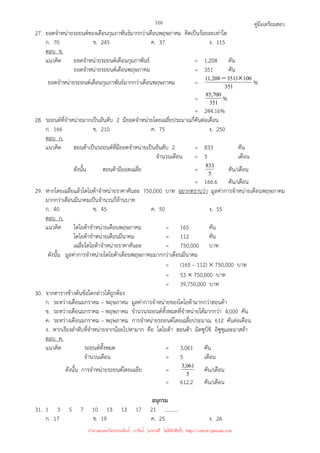 คู่มือเตรียมสอบ
166
27. ยอดจําหน่ายรถยนต์ของเดือนกุมภาพันธ์มากกว่าเดือนพฤษภาคม คิดเป็นร้อยละเท่าใด
ก. 70 ข. 245 ค. 37 ง. 115
ตอบ ข.
แนวคิด ยอดจําหน่ายรถยนต์เดือนกุมภาพันธ์ = 1,208 คัน
ยอดจําหน่ายรถยนต์เดือนพฤษภาคม = 351 คัน
ยอดจําหน่ายรถยนต์เดือนกุมภาพันธ์มากกว่าเดือนพฤษภาคม = 351
100
)
351
208
,
1
( ×
− %
= 351
700
,
85 %
= 244.16%
28. รถยนต์ที่จําหน่ายมากเป็นอันดับ 2 มียอดจําหน่ายโดยเฉลี่ยประมาณกี่คันต่อเดือน
ก. 166 ข. 210 ค. 75 ง. 250
ตอบ ก.
แนวคิด ฮอนด้าเป็นรถยนต์ที่มียอดจําหน่ายเป็นอันดับ 2 = 833 คัน
จํานวนเดือน = 5 เดือน
ดังนั้น ฮอนด้ามียอดเฉลี่ย = 5
833 คัน/เดือน
= 166.6 คัน/เดือน
29. หากโดยเฉลี่ยแล้วโตโยต้าจําหน่ายราคาคันละ 750,000 บาท อยากทราบว่า มูลค่าการจําหน่ายเดือนพฤษภาคม
มากกว่าเดือนมีนาคมเป็นจํานวนกี่ล้านบาท
ก. 40 ข. 45 ค. 50 ง. 55
ตอบ ก.
แนวคิด โตโยต้าจําหน่ายเดือนพฤษภาคม = 165 คัน
โตโยต้าจําหน่ายเดือนมีนาคม = 112 คัน
เฉลี่ยโตโยต้าจําหน่ายราคาคันละ = 750,000 บาท
ดังนั้น มูลค่าการจําหน่ายโตโยต้าเดือนพฤษภาคมมากกว่าเดือนมีนาคม
= (165 – 112) × 750,000 บาท
= 53 × 750,000 บาท
= 39,750,000 บาท
30. จากตารางข้างต้นข้อใดกล่าวได้ถูกต้อง
ก. ระหว่างเดือนมกราคม – พฤษภาคม มูลค่าการจําหน่ายของโตโยต้ามากกว่าฮอนด้า
ข. ระหว่างเดือนมกราคม – พฤษภาคม จํานวนรถยนต์ทั้งหมดที่จําหน่ายได้มากกว่า 4,000 คัน
ค. ระหว่างเดือนมกราคม – พฤษภาคม การจําหน่ายรถยนต์โดยเฉลี่ยประมาณ 612 คันต่อเดือน
ง. หากเรียงลําดับที่จําหน่ายจากน้อยไปหามาก คือ โตโยต้า ฮอนด้า มิตซูบิชิ อิซูซุและมาสด้า
ตอบ ค.
แนวคิด รถยนต์ทั้งหมด = 3,061 คัน
จํานวนเดือน = 5 เดือน
ดังนั้น การจําหน่ายรถยนต์โดยเฉลี่ย = 5
061
,
3 คัน/เดือน
= 612.2 คัน/เดือน
อนุกรม
31. 1 3 5 7 10 13 13 17 21 ..........
ก. 17 ข. 19 ค. 25 ง. 26
นำมาเผยแพร่โดยประพันธ์ เวารัมย์ (แจกฟรี ไม่่มีลิขสิทธิ์) http://valrom.igetweb.com
 