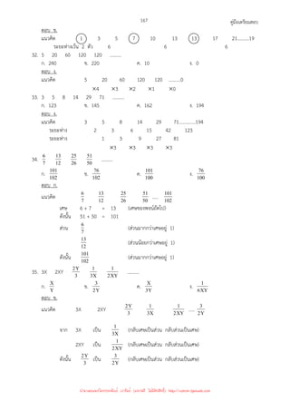 คู่มือเตรียมสอบ
167
ตอบ ข.
แนวคิด 1 3 5 7 10 13 13 17 21..........19
ระยะห่างเว้น 2 ตัว 6 6 6
32. 5 20 60 120 120 ..........
ก. 240 ข. 220 ค. 10 ง. 0
ตอบ ง.
แนวคิด 5 20 60 120 120 ..........0
×4 ×3 ×2 ×1 ×0
33. 3 5 8 14 29 71 ..........
ก. 123 ข. 145 ค. 162 ง. 194
ตอบ ง.
แนวคิด 3 5 8 14 29 71..............194
ระยะห่าง 2 3 6 15 42 123
ระยะห่าง 1 3 9 27 81
×3 ×3 ×3 ×3
34. 7
6
12
13
26
25
50
51 ..........
ก. 102
101 ข. 102
76 ค. 100
101 ง. 100
76
ตอบ ก.
แนวคิด 7
6
12
13
26
25
50
51 ..... 102
101
เศษ 6 + 7 = 13 (เศษของพจน์ถัดไป)
ดังนั้น 51 + 50 = 101
ส่วน 7
6 (ส่วนมากกว่าเศษอยู่ 1)
12
13 (ส่วนน้อยกว่าเศษอยู่ 1)
ดังนั้น 102
101 (ส่วนมากกว่าเศษอยู่ 1)
35. 3X 2XY 3
Y
2
X
3
1
XY
2
1 ..........
ก. Y
X ข. Y
2
3 ค. Y
3
X ง. XY
6
1
ตอบ ข.
แนวคิด 3X 2XY 3
Y
2
X
3
1
XY
2
1 ….. Y
2
3
จาก 3X เป็น X
3
1 (กลับเศษเป็นส่วน กลับส่วนเป็นเศษ)
2XY เป็น XY
2
1 (กลับเศษเป็นส่วน กลับส่วนเป็นเศษ)
ดังนั้น 3
Y
2 เป็น Y
2
3 (กลับเศษเป็นส่วน กลับส่วนเป็นเศษ)
นำมาเผยแพร่โดยประพันธ์ เวารัมย์ (แจกฟรี ไม่่มีลิขสิทธิ์) http://valrom.igetweb.com
 
