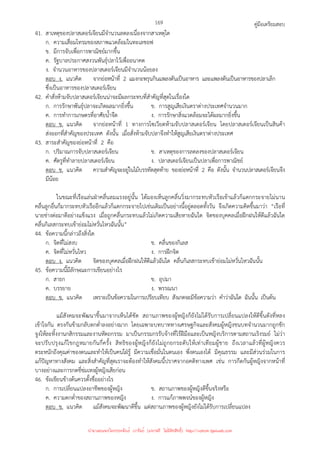 คู่มือเตรียมสอบ
169
41. สาเหตุของปลาสเตอร์เจียนมีจํานวนลดลงเนื่องจากสาเหตุใด
ก. ความเสื่อมโทรมของสภาพแวดล้อมในทะเลชอฟ
ข. มีการจับเพื่อการพาณิชย์มากขึ้น
ค. รัฐบาลประกาศสงวนพันธุ์ปลาไว้เพื่ออนาคต
ง. จํานวนอาหารของปลาสเตอร์เจียนมีจํานวนน้อยลง
ตอบ ง. แนวคิด จากย่อหน้าที่ 2 แมงกะพรุนกินแพลงตันเป็นอาหาร และแพลงตันเป็นอาหารของปลาเล็ก
ซึ่งเป็นอาหารของปลาสเตอร์เจียน
42. คําสั่งห้ามจับปลาสเตอร์เจียนน่าจะมีผลกระทบที่สําคัญที่สุดในเรื่องใด
ก. การรักษาพันธุ์ปลาจะเกิดผลมากยิ่งขึ้น ข. การสูญเสียเงินตราต่างประเทศจํานวนมาก
ค. การทําการเกษตรที่อาศัยน้ําจืด ง. การรักษาสิ่งแวดล้อมจะได้ผลมากยิ่งขึ้น
ตอบ ข. แนวคิด จากย่อหน้าที่ 1 ทางการโซเวียตห้ามจับปลาสเตอร์เจียน โดยปลาสเตอร์เจียนเป็นสินค้า
ส่งออกที่สําคัญของประเทศ ดังนั้น เมื่อสั่งห้ามจับปลาจึงทําให้สูญเสียเงินตราต่างประเทศ
43. สาระสําคัญของย่อหน้าที่ 2 คือ
ก. ปริมาณการจับปลาสเตอร์เจียน ข. สาเหตุของการลดลงของปลาสเตอร์เจียน
ค. ศัตรูที่ทําลายปลาสเตอร์เจียน ง. ปลาสเตอร์เจียนเป็นปลาเพื่อการพาณิชย์
ตอบ ข. แนวคิด ความสําคัญจะอยู่ในไม้บรรทัดสุดท้าย ของย่อหน้าที่ 2 คือ ดังนั้น จํานวนปลาสเตอร์เจียนจึง
มีน้อย
ในขณะที่เรือแล่นฝ่าคลื่นลมแรงอยู่นั้น ได้มองเห็นลูกคลื่นวิ่งมากระทบหัวเรือเข้าแล้วก็แตกกระจายไม่นาน
คลื่นลูกอื่นก็มากระทบหัวเรืออีกแล้วก็แตกกระจายไปเช่นเดิมเป็นอย่างนี้อยู่ตลอดทั้งวัน จึงเกิดความคิดขึ้นมาว่า “เรือที่
นายช่างต่อมาดีอย่างแข็งแรง เมื่อถูกคลื่นกระทบแล้วไม่เกิดความเสียหายฉันใด จิตของบุคคลเมื่อฝึกฝนให้ดีแล้วฉันใด
คลื่นกิเลสกระทบเข้าย่อมไม่หวั่นไหวฉันนั้น”
44. ข้อความนี้กล่าวถึงสิ่งใด
ก. จิตที่ไม่สงบ ข. คลื่นของกิเลส
ค. จิตที่ไม่หวั่นไหว ง. การฝึกจิต
ตอบ ง. แนวคิด จิตของบุคคลเมื่อฝึกฝนให้ดีแล้วฉันใด คลื่นกิเลสกระทบเข้าย่อมไม่หวั่นไหวฉันนั้น
45. ข้อความนี้มีลักษณะการเขียนอย่างไร
ก. สาธก ข. อุปมา
ค. บรรยาย ง. พรรณนา
ตอบ ข. แนวคิด เพราะเป็นข้อความในการเปรียบเทียบ สังเกตจะมีข้อความว่า คําว่าฉันใด ฉันนั้น เป็นต้น
แม้สังคมจะพัฒนาขึ้นมาจากเห็นได้ชัด สถานภาพของผู้หญิงก็ยังไม่ได้รับการเปลี่ยนแปลงให้ดีขึ้นดังที่หลง
เข้าใจกัน ตรงกันข้ามกลับตกต่ําลงอย่างมาก โดยเฉพาะบทบาททางเศรษฐกิจและสังคมผู้หญิงชนบทจํานวนมากถูกชัก
จูงให้ละทิ้งงานกสิกรรมและงานหัตถกรรม มาเป็นกรรมกรรับจ้างที่ไร้ฝีมือและเป็นหญิงบริการตามสถานเริงรมย์ ไม่ว่า
จะปรับปรุงแก้ไขกฎหมายกันกี่ครั้ง สิทธิของผู้หญิงก็ยังไม่ถูกยกระดับให้เท่าเทียมผู้ชาย ถึงเวลาแล้วที่ผู้หญิงควร
ตระหนักถึงคุณค่าของตนและทําให้เป็นคนใฝ่รู้ มีความเชื่อมั่นในตนเอง พึ่งตนเองได้ มีคุณธรรม และมีส่วนร่วมในการ
แก้ปัญหาทางสังคม และสิ่งสําคัญที่สุดเราจะต้องทําให้สังคมนี้ปราศจากอคติทางเพศ เช่น การกีดกันผู้หญิงจากหน้าที่
บางอย่างและการกดขี่ข่มเหงผู้หญิงเสียก่อน
46. ข้อเขียนข้างต้นควรตั้งชื่ออย่างไร
ก. การเปลี่ยนแปลงอาชีพของผู้หญิง ข. สถานภาพของผู้หญิงดีขึ้นจริงหรือ
ค. ความตกต่ําของสถานภาพของหญิง ง. การแก้ภาพพจน์ของผู้หญิง
ตอบ ข. แนวคิด แม้สังคมจะพัฒนาดีขึ้น แต่สถานภาพของผู้หญิงยังไม่ได้รับการเปลี่ยนแปลง
นำมาเผยแพร่โดยประพันธ์ เวารัมย์ (แจกฟรี ไม่่มีลิขสิทธิ์) http://valrom.igetweb.com
 
