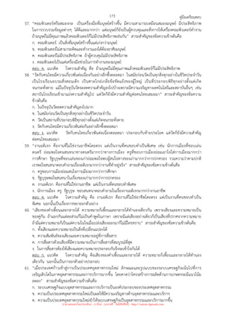 คู่มือเตรียมสอบ
173
57. “คอมพิวเตอร์หรือสมองกล เป็นเครื่องมือที่มนุษย์สร้างขึ้น มีความสามารถเหมือนสมองมนุษย์ มีประสิทธิภาพ
ในการรวบรวมข้อมูลต่างๆ ได้ดีและมากกว่า แต่มนุษย์ก็ยังเป็นผู้ควบคุมและสั่งการให้เครื่องคอมพิวเตอร์ทํางาน
ถ้ามนุษย์ไม่มีคุณภาพแล้วคอมพิวเตอร์ก็ไม่มีประสิทธิภาพเช่นกัน” สาระสําคัญของข้อความข้างต้นคือ
ก. คอมพิวเตอร์ เป็นสิ่งที่มนุษย์สร้างขึ้นแต่เก่งกว่ามนุษย์
ข. คอมพิวเตอร์ไม่สามารถคิดและทํางานเองได้ต้องอาศัยมนุษย์
ค. คอมพิวเตอร์ไม่มีประสิทธิภาพ ถ้าผู้ควบคุมไม่มีประสิทธิภาพ
ง. คอมพิวเตอร์เป็นแค่เครื่องมือช่วยในการทํางานของมนุษย์
ตอบ ค. แนวคิด ใจความสําคัญ คือ ถ้ามนุษย์ไม่มีคุณภาพแล้วคอมพิวเตอร์ก็ไม่มีประสิทธิภาพ
58. “วัดกับคนไทยมีความเกี่ยวพันต่อเนื่องกันอย่างลึกซึ้งตลอดมา ในสมัยก่อนวัดเป็นทุกสิ่งทุกอย่างในชีวิตประจําวัน
เป็นโรงเรียนอบรมสั่งสอนเด็ก เป็นศาลไกล่เกลี่ยข้อขัดแย้งของผู้ใหญ่ เป็นที่ประกอบพิธีทุกอย่างตั้งแต่เกิด
จนกระทั่งตาย แม้ในปัจจุบันวัดจะลดความสําคัญลงไปบ้างเพราะมีความเจริญทางเทคโนโลยีและสถาบันอื่นๆ เช่น
สถาบันโรงเรียนเข้ามาแย่งความสําคัญไป แต่วัดก็ยังมีความสําคัญต่อคนไทยเสมอมา” สาระสําคัญของข้อความ
ข้างต้นคือ
ก. ในปัจจุบันวัดลดความสําคัญลงไปมาก
ข. ในสมัยก่อนวัดเป็นทุกสิ่งทุกอย่างในชีวิตประจําวัน
ค. วัดเป็นสถานที่ประกอบพิธีทุกอย่างตั้งแต่เกิดจนกระทั่งตาย
ง. วัดกับคนไทยมีความเกี่ยวพันต่อกันอย่างลึกซึ้งตลอดมา
ตอบ ง. แนวคิด วัดกับคนไทยเกี่ยวพันต่อเนื่องตลอดมา ประกอบกับท้ายประโยค แต่วัดก็ยังมีความสําคัญ
ต่อคนไทยเสมอมา
59. “งานอดิเรก คืองานที่ไม่ใช่งานอาชีพโดยตรง แต่เป็นงานที่ตนชอบทําเป็นพิเศษ เช่น นักการเมืองที่ชอบเล่น
ดนตรี ย่อมพอใจคนสนทนาทางดนตรีมากกว่าทางการเมือง ครูที่ชอบการเมืองย่อมเอาใจใส่การเมืองมากกว่า
การศึกษา รัฐบุรุษที่ชอบเล่นของเก่าย่อมพอใจพบผู้สนใจทางของเก่ามากกว่าการปกครอง รวมความว่าตามปกติ
เราพอใจสนทนาตอบคําถามเรื่องอดิเรกมากกว่างานที่ทําอยู่จริง” สาระสําคัญของข้อความข้างต้นคือ
ก. ครูชอบการเมืองย่อมสนใจการเมืองมากกว่าการศึกษา
ข. รัฐบุรุษพอใจสนทนาในเรื่องของเก่ามากกว่าการปกครอง
ค. งานอดิเรก คืองานที่ไม่ใช่งานอาชีพ แต่เป็นงานที่ตนชอบทําพิเศษ
ง. นักการเมือง ครู รัฐบุรุษ ชอบสนทนาตอบคําถามในเรื่องงานอดิเรกมากกว่างานอาชีพ
ตอบ ค. แนวคิด ใจความสําคัญ คือ งานอดิเรก คืองานที่ไม่ใช่อาชีพโดยตรง แต่เป็นงานที่ตนชอบทําเป็น
พิเศษ นอกนั้นเป็นเรื่องการขยายยกตัวอย่าง
60. “เสียงของคําเพี้ยนและกลายได้ ความหมายก็เพี้ยนและกลายได้ทํานองเดียวกัน เพราะเสียงและความหมายเป็น
ของคู่กัน ถ้าแยกกันแต่ละส่วนก็ไม่เป็นคําพูดในภาษา เพราะมีแต่เสียงอย่างเดียวก็เป็นเสียงที่ปราศจากความหมาย
ถ้ามีแต่ความหมายก็เป็นแต่ความในใจเมื่อเปล่งเสียงออกมาก็ไม่มีใครทราบ” สาระสําคัญของข้อความข้างต้นคือ
ก. ทั้งเสียงและความหมายเป็นสิ่งที่เปลี่ยนแปลงได้
ข. ความสัมพันธ์ของเสียงและความหมายอยู่ที่การสื่อสาร
ค. การสื่อสารด้วยเสียงที่มีความหมายเป็นการสื่อสารที่สมบูรณ์ที่สุด
ง. ในการสื่อสารต้องใช้เสียงและความหมายประกอบกันจึงจะเข้าใจกันได้
ตอบ ก. แนวคิด ใจความสําคัญ คือเสียงของคําเพี้ยนและกลายได้ ความหมายก็เพี้ยนและกลายได้ทํานอง
เดียวกัน นอกนั้นเป็นการยกตัวอย่างประกอบ
61. “เมื่อประเทศก้าวเข้าสู่การเป็นประเทศอุตสาหกรรมใหม่ ลักษณะและรูปแบบของระบบเศรษฐกิจเน้นไปที่การ
เจริญเติบโตในภาคอุตสาหกรรมและการบริการมากขึ้น โดยคาดว่าโครงสร้างการผลิตด้านการเกษตรจะมีแนวโน้ม
ลดลง” สาระสําคัญของข้อความข้างต้นคือ
ก. ระบบเศรษฐกิจแบบอุตสาหกรรมและการบริการเป็นองค์ประกอบของประเทศอุตสาหกรรม
ข. ความเป็นประเทศอุตสาหกรรมใหม่เป็นผลให้มีความเจริญทางด้านอุตสาหกรรมและบริการ
ค. ความเป็นประเทศอุตสาหกรรมใหม่ทําให้ระบบเศรษฐกิจเป็นอุตสาหกรรมและบริการมากขึ้น
นำมาเผยแพร่โดยประพันธ์ เวารัมย์ (แจกฟรี ไม่่มีลิขสิทธิ์) http://valrom.igetweb.com
 