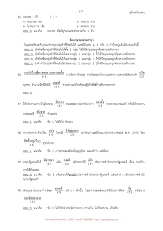 คู่มือเตรียมสอบ
177
85. อนาคต : ห้า ? : ?
ก. พจนารถ หก ข. ทรมาน สาม
ค. โภชนาการ เจ็ด ง. สนทนา สาม
ตอบ ก. แนวคิด อนาคต มีพยัญชนะและสระรวมกัน 5 ตัว
ข้อบกพร่องทางภาษา
ในแต่ละข้อจะพิจารณาคําหรอกลุ่มคําที่ขีดเส้นใต้ และมีตัวเลข 1, 2 หรือ 3 กํากับอยู่แล้วเลือกตอบดังนี้
ตอบ ก. ถ้าคําหรือกลุ่มคําที่ขีดเส้นใต้ทั้ง 3 กลุ่ม ใช้ได้รัดกุมและถูกต้องตามหลักภาษา
ตอบ ข. ถ้าคําหรือกลุ่มคําที่ขีดเส้นใต้เฉพาะกลุ่ม 1 และกลุ่ม 2 ใช้ได้รัดกุมและถูกต้องตามหลักภาษา
ตอบ ค. ถ้าคําหรือกลุ่มคําที่ขีดเส้นใต้เฉพาะกลุ่ม 1 และกลุ่ม 3 ใช้ได้รัดกุมและถูกต้องตามหลักภาษา
ตอบ ง. ถ้าคําหรือกลุ่มคําที่ขีดเส้นใต้เฉพาะกลุ่ม 2 และกลุ่ม 3 ใช้ได้รัดกุมและถูกต้องตามหลักภาษา
86. )
1
(
น
ามเคารพนั*
พื=อแสดงคว
การยิงปืนเ เราเรียกว่ายิงสลุต การยิงสลุตเป็นการแสดงความเคารพให้แก่ชาติ )
2
(
หรือ
บุคคล จํานวนนัดที่ยิงก็มี )
3
(
เกณฑ์ ตามควรแก่เกียรติของผู้หรือสิ่งที่ควรรับการเคารพ
ตอบ ก.
87. ให้ประธานสภาเป็นผู้ลงนาม )
1
(
รับรอง สนองพระบรมราชโองการ )
2
(
แต่งตั*ง ประธานองคมนตรี หรือให้ประธาน
องคมนตรี )
3
(
พ้นจาก ตําแหน่ง
ตอบ ง. แนวคิด ข้อ 1 ไม่มีคําว่ารับรอง
88. การปกครองท้องถิ่น )
1
(
แห่ง ไทยมี )
2
(
วิวัฒนาการ มาก่อนการเปลี่ยนแปลงการปกครอง พ.ศ. 2475 โดย
)
3
(
◌่ในรูป
จัดตั*งอยู
สุขาภิบาล
ตอบ ง. แนวคิด ข้อ 1 การปกครองท้องถิ่นของไทย แทนคําว่า แห่งไทย
89. คณะรัฐมนตรีได้ )
1
(
พิจารณา แล้ว )
2
(
ลงมติ เห็นชอบให้ )
3
(
เลิก ประกาศสํานักนายกรัฐมนตรี เรื่อง ระเบียบ
การใช้ตัวสะกด
ตอบ ข. แนวคิด ข้อ 3 เห็นชอบให้ยกเลิกประกาศสํานักนายกรัฐมนตรี แทนคําว่า เลิกประกาศสํานัก
นายกรัฐมนตรี
90. พ่อขุนสามชนยกไพร่พล )
1
(
ดาหน้า เข้ามา ดังนั้น ไพร่พลของพ่อขุนศรีอินทราทิตย์ )
2
(
จึง หนีอย่าง
)
3
(
าย
กระจัดกระจ
ตอบ ข. แนวคิด ข้อ 3 ไม่ใช่คําว่ากระจัดกระจาย ควรเป็น ไม่เป็นขบวน เป็นต้น
นำมาเผยแพร่โดยประพันธ์ เวารัมย์ (แจกฟรี ไม่่มีลิขสิทธิ์) http://valrom.igetweb.com
 