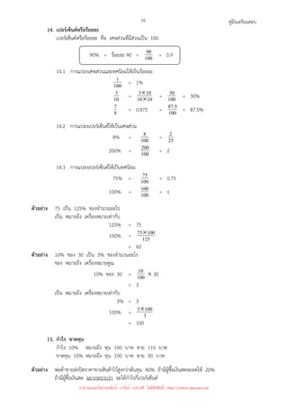 คู่มือเตรียมสอบ
16
14. เปอร์เซ็นต์หรือร้อยละ
เปอร์เซ็นต์หรือร้อยละ คือ เศษส่วนที่มีส่วนเป็น 100
90% = ร้อยละ 90 = 100
90 = 0.9
14.1 การแปลงเศษส่วนและทศนิยมให้เป็นร้อยละ
100
1 = 1%
10
3 = 10
10
10
3
×
× = 100
30 = 30%
8
7 = 0.875 = 100
5
.
87 = 87.5%
14.2 การแปลงเปอร์เซ็นต์ให้เป็นเศษส่วน
8% = 100
8 = 25
2
200% = 100
200 = 2
14.3 การแปลงเปอร์เซ็นต์ให้เป็นทศนิยม
75% = 100
75 = 0.75
100% = 100
100 = 1
ตัวอย่าง 75 เป็น 125% ของจํานวนอะไร
เป็น หมายถึง เครื่องหมายเท่ากับ
125% = 75
100% = 125
100
75×
= 60
ตัวอย่าง 10% ของ 30 เป็น 3% ของจํานวนอะไร
ของ หมายถึง เครื่องหมายคูณ
10% ของ 30 = 100
10 × 30
= 3
เป็น หมายถึง เครื่องหมายเท่ากับ
3% = 3
100% = 3
100
3×
= 100
15. กําไร ขาดทุน
กําไร 10% หมายถึง ทุน 100 บาท ขาย 110 บาท
ขาดทุน 10% หมายถึง ทุน 100 บาท ขาย 90 บาท
ตัวอย่าง พ่อค้าขายส่งปิดราคาขายสินค้าไว้สูงกว่าต้นทุน 40% ถ้ามีผู้ซื้อเงินสดจะลดให้ 20%
ถ้ามีผู้ซื้อเงินสด อยากทราบว่า จะได้กําไรกี่เปอร์เซ็นต์
นำมาเผยแพร่โดยประพันธ์ เวารัมย์ (แจกฟรี ไม่่มีลิขสิทธิ์) http://valrom.igetweb.com
 