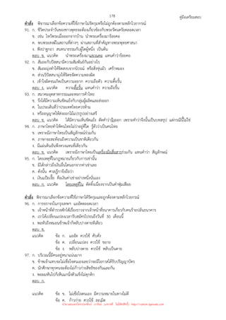 คู่มือเตรียมสอบ
178
คําสั่ง พิจารณาเลือกข้อความที่ใช้ภาษาไม่รัดกุมหรือไม่ถูกต้องตามหลักไวยากรณ์
91. ก. ชีวิตประจําวันของชาวพุทธจะต้องเกี่ยวข้องกับพระรัตนตรัยตลอดเวลา
ข. เช่น ไหว้พระเมื่อออกจากบ้าน นําพระเครื่องมาร้อยคอ
ค. พบพระสงฆ์ในสถานที่ต่างๆ ผ่านสถานที่สําคัญทางพระพุทธศาสนา
ง. ฟังปาฐกถา สนทนาธรรมกับผู้ใดผู้หนึ่ง เป็นต้น
ตอบ ข. แนวคิด นําพระเครื่องมาแขวนคอ แทนคําว่าร้อยคอ
92. ก. สัมถะกับปัสสนามีความสัมพันธ์กันอย่างไร
ข. สัมถะมุ่งทําให้จิตสงบจากนิวรณ์ หรือสิ่งขุ่นมัว เศร้าหมอง
ค. ส่วนวิปัสสนามุ่งให้จิตขจัดความหลงผิด
ง. เข้าใจผิดจนเกิดเป็นความอยาก ความถือตัว ความดื้อรั้น
ตอบ ง. แนวคิด ความดื้อรั้น แทนคําว่า ความถือรั้น
93. ก. สมาคมอุตสาหกรรมและหอการค้าไทย
ข. จึงได้มีความเห็นขัดแย้งกับกลุ่มผู้ผลิตและส่งออก
ค. ในประเด็นที่ว่าประเทศไทยควรห้าม
ง. หรืออนุญาตให้ส่งออกไม้แปรรูปอย่างเสรี
ตอบ ข. แนวคิด ได้มีความเห็นขัดแย้ง ตัดคําว่าจึงออก เพราะคําว่าจึงนั้นเป็นบทสรุป แต่กรณีนี้ไม่ใช่
94. ก. ภาษาไทยทําให้คนไทยไม่ว่าอยู่ที่ใด รู้ตัวว่าเป็นคนไทย
ข. เพราะมีภาษาไทยเป็นสัญลักษณ์ร่วมกัน
ค. ภาษาจะสะท้อนถึงความเป็นชาติเดียวกัน
ง. มีแผ่นดินอันพึงหวงแหนที่เดียวกัน
ตอบ ข. แนวคิด เพราะมีภาษาไทยเป็นเครื่องมือสื่อสารร่วมกัน แทนคําว่า สัญลักษณ์
95. ก. โดยเหตุที่ในกฎหมายเกี่ยวกับการเช่านั้น
ข. มิได้กล่าวถึงเงินอื่นใดนอกจากค่าเช่าเลย
ค. ดังนั้น ศาลฎีกาจึงถือว่า
ง. เงินแป๊ะเจี๊ย คือเงินค่าเช่าอย่างหนึ่งนั่นเอง
ตอบ ก. แนวคิด โดยเหตุที่ใน ตัดทิ้งเนื่องจากเป็นคําฟุ่มเฟือย
คําสั่ง พิจารณาเลือกข้อความที่ใช้ภาษาได้รัดกุมและถูกต้องตามหลักไวยกรณ์
96. ก. การจราจรในกรุงเทพฯ แออัดตลอดเวลา
ข. เจ้าหน้าที่ตํารวจซักไซ้เรื่องราวจากเจ้าหน้าที่ธนาคารเกี่ยวกับคนร้ายปล้นธนาคาร
ค. เราได้เปลี่ยนแปลงเวลารับสมัครไปจนถึงวันที่ 30 เดือนนี้
ง. พอหัวถึงหมอนข้าพเจ้าก็หลับปางตายทีเดียว
ตอบ ข.
แนวคิด ข้อ ก. แออัด ควรใช้ คับคั่ง
ข้อ ค. เปลี่ยนแปลง ควรใช้ ขยาย
ข้อ ง. หลับปางตาย ควรใช้ หลับเป็นตาย
97. ก. บริเวณนี้มีคนอยู่หนาแน่นมาก
ข. ข้าพเจ้าแทบจะไม่เชื่อใจตนเองเลยว่าจะมีโอกาสได้รับปริญญาบัตร
ค. นักศึกษาทุกคนจะต้องไม่ก้าวก่ายสิทธิของกันและกัน
ง. พอผมหันไปก็เห็นแกนั่งตัวแข็งไม่ดุกดิก
ตอบ ก.
แนวคิด ข้อ ข. ไม่เชื่อใจตนเอง มีความหมายในทางไม่ดี
ข้อ ค. ก้าวก่าย ควรใช้ ละเมิด
นำมาเผยแพร่โดยประพันธ์ เวารัมย์ (แจกฟรี ไม่่มีลิขสิทธิ์) http://valrom.igetweb.com
 