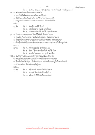 คู่มือเตรียมสอบ
179
ข้อ ง. นั่งตักแข็งไม่ดุกดิก ใช้คําฟุ่มเฟือย ควรตัดนั่งตัวแข็ง หรือไม่ดุกดิกออก
98. ก. สมัครรู้สึกโกรธที่เพื่อนมาว่าตนเองต่อหน้า
ข. สถาบันนี้เป็นที่มุ่งหมายของคนทั่วไปจะเข้าศึกษา
ค. มิใยดีที่เขาจะร้องเตือนให้ระวัง เธอก็ยังพลาดตกสะพานจนได้
ง. มีปัญหาว่าเด็กไทยส่วนมากไม่สนใจภาษาไทย เราจะทําอย่างไรได้
ตอบ ค.
แนวคิด ข้อ ก. ต่อหน้า ควรใช้ ซึ่งหน้า
ข้อ ข. เป็นที่มุ่งหมาย ควรใช้ เป็นที่หมาย
ข้อ ง. เราจะทําอย่างไรได้ ควรใช้ เราจะทําอย่างไร
99. ก. เป็นเวลานานพอสมควรแล้วที่ลูกไม่ได้ส่งข่าวถึงทางบ้านเลย
ข. การเรียนรู้วิทยาการต่างๆ ไม่เป็นสิ่งเสียหายเลย รังแต่จะให้ประโยชน์
ค. ถ้าเรารักใครสักคนหนึ่งเราย่อมละความเห็นแก่ตัวของเรา เพราะเห็นแก่เขา
ง. ข้าพเจ้าขอยืนยันในนามของตัวแทนสมาคมว่าเราสามารถชนะเขาได้ในด้านคุณภาพ
ตอบ ค.
แนวคิด ข้อ ก. คําว่าพอสมควร ไม่จําเป็นต้องใช้
ข้อ ข. รังแต่ ใช้เฉพาะในเรื่องที่ไม่ดี ควรใช้ มีแต่
ข้อ ง. ควรตัดตัวแทนออก เพราะใช้คําฟุ่มเฟือย
100.ก. มันเป็นความผิดของเธอเองที่สร้างสรรค์มันมาวันละเล็กละน้อย
ข. ฟุตบอลไทยเคยแพ้อิหร่านมาแล้ว จึงเป็นที่คาดหวังว่าเราจะแพ้อีก
ค. ข้าพเจ้ารักผู้บังคับบัญชา รักเพื่อนร่วมงาน แม้กระทั่งรักและภูมิใจในสถาบันแห่งนี้
ง. เขาอดทนต่อการที่จะได้เธอมาเป็นคู่ครอง
ตอบ ง.
แนวคิด ข้อ ก. สร้างสรรค์ ไม่ใช่กับสิ่งที่เป็นเรื่องร้าย
ข้อ ข. คาดหวัง ไม่ใช้กับสิ่งที่เป็นเรื่องร้าย
ข้อ ค. แม้กระทั่ง ใช้คําฟุ่มเฟือยควรตัดออก
นำมาเผยแพร่โดยประพันธ์ เวารัมย์ (แจกฟรี ไม่่มีลิขสิทธิ์) http://valrom.igetweb.com
 