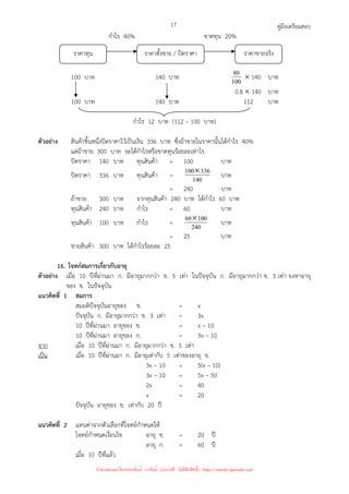 คู่มือเตรียมสอบ
17
กําไร 40% ขาดทุน 20%
100 บาท 140 บาท 100
80 × 140 บาท
0.8 × 140 บาท
100 บาท 140 บาท 112 บาท
กําไร 12 บาท (112 – 100 บาท)
ตัวอย่าง สินค้าชิ้นหนึ่งปิดราคาไว้เป็นเงิน 336 บาท ซึ่งถ้าขายในราคานั้นได้กําไร 40%
แต่ถ้าขาย 300 บาท จะได้กําไรหรือขาดทุนร้อยละเท่าไร
ปิดราคา 140 บาท ทุนสินค้า = 100 บาท
ปิดราคา 336 บาท ทุนสินค้า = 140
336
100× บาท
= 240 บาท
ถ้าขาย 300 บาท จากทุนสินค้า 240 บาท ได้กําไร 60 บาท
ทุนสินค้า 240 บาท กําไร = 60 บาท
ทุนสินค้า 100 บาท กําไร = 240
100
60× บาท
= 25 บาท
ขายสินค้า 300 บาท ได้กําไรร้อยละ 25
16. โจทก์สมการเกี่ยวกับอายุ
ตัวอย่าง เมื่อ 10 ปีที่ผ่านมา ก. มีอายุมากกว่า ข. 5 เท่า ในปัจจุบัน ก. มีอายุมากกว่า ข. 3 เท่า จงหาอายุ
ของ ข. ในปัจจุบัน
แนวคิดที่ 1 สมการ
สมมติปัจจุบันอายุของ ข. = x
ปัจจุบัน ก. มีอายุมากกว่า ข. 3 เท่า = 3x
10 ปีที่ผ่านมา อายุของ ข. = x – 10
10 ปีที่ผ่านมา อายุของ ก. = 3x – 10
จาก เมื่อ 10 ปีที่ผ่านมา ก. มีอายุมากกว่า ข. 5 เท่า
เป็น เมื่อ 10 ปีที่ผ่านมา ก. มีอายุเท่ากับ 5 เท่าของอายุ ข.
3x – 10 = 5(x – 10)
3x – 10 = 5x – 50
2x = 40
x = 20
ปัจจุบัน อายุของ ข. เท่ากับ 20 ปี
แนวคิดที่ 2 แทนค่าจากตัวเลือกที่โจทย์กําหนดให้
โจทย์กําหนดเงื่อนไข อายุ ข. = 20 ปี
อายุ ก. = 60 ปี
เมื่อ 10 ปีที่แล้ว
ราคาทุน ราคาตั้งขาย / ปิดราคา ราคาขายจริง
นำมาเผยแพร่โดยประพันธ์ เวารัมย์ (แจกฟรี ไม่่มีลิขสิทธิ์) http://valrom.igetweb.com
 