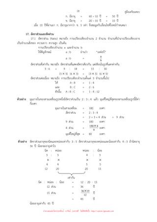 คู่มือเตรียมสอบ
18
ก. มีอายุ = 60 – 10 ปี = 50 ปี
ข. มีอายุ = 20 – 10 ปี = 10 ปี
เมื่อ 10 ปีที่ผ่านมา ก. มีอายุมากกว่า ข. 5 เท่า จึงสมมูลกับเงื่อนไขที่โจทย์กําหนดมา
17. อัตราส่วนและสัดส่วน
17.1 อัตราส่วน (Ratio) หมายถึง การเปรียบเทียบจํานวน 2 จํานวน จํานวนที่นํามาเปรียบเทียบอาจ
เป็นจํานวนสิ่งของ ความยาว ความสูง เป็นต้น
การเปรียบเทียบจํานวน a และจํานวน b
ใช้สัญลักษณ์ a : b อ่านว่า “เอต่อบี”
a : b = b
a
อัตราส่วนที่เท่ากัน หมายถึง อัตราส่วนที่แสดงอัตราเดียวกัน แต่เขียนในรูปที่แตกต่างกัน
3 : 6 = 9 : 18 = 15 : 30
(3 × 3) (6 × 3) = (3 × 5) (6 × 5)
อัตราส่วนต่อเนื่อง หมายถึง การเปรียบเทียบจํานวนตั้งแต่ 3 จํานวนขึ้นไป
ให้ A : B = 1 : 4
และ B : C = 2 : 6
ดังนั้น A : B : C = 1 : 4 : 12
ตัวอย่าง มุมภายในของสามเหลี่ยมรูปหนึ่งมีอัตราส่วนเป็น 2 : 3 : 4 แล้ว มุมที่ใหญ่ที่สุดของสามเหลี่ยมรูปนี้มีค่า
กี่องศา
มุมภายในสามเหลี่ยม = 180 องศา
อัตราส่วน = 2 : 3 : 4
= 2 + 3 + 4 ส่วน = 9 ส่วน
9 ส่วน = 180 องศา
4 ส่วน = 9
4
180× องศา
มุมที่ใหญ่ที่สุด = 80 องศา
ตัวอย่าง อัตราส่วนอายุของนิดและหน่อยเท่ากับ 3 : 5 อัตราส่วนอายุของหน่อยและน้อยเท่ากับ 4 : 3 ถ้านิดอายุ
36 ปี น้อยจะอายุเท่าไร
นิด : หน่อย หน่อย : น้อย
3 : 5 4 : 3
× × × ×
4 4 5 5
12 20 20 15
เท่ากัน
นิด : หน่อย : น้อย = 12 : 20 : 15
12 ส่วน = 36 ปี
15 ส่วน = 12
15
36× ปี
= 45 ปี
น้อยอายุเท่ากับ 45 ปี
นำมาเผยแพร่โดยประพันธ์ เวารัมย์ (แจกฟรี ไม่่มีลิขสิทธิ์) http://valrom.igetweb.com
 