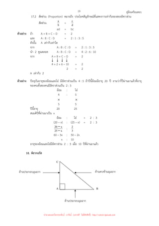 คู่มือเตรียมสอบ
19
17.2 สัดส่วน (Proportion) หมายถึง ประโยคสัญลักษณ์ที่แสดงการเท่ากันของสองอัตราส่วน
สัดส่วน b
a = d
c
ad = bc
ตัวอย่าง ถ้า A + B + C – D = 2
และ A : B : C : D = 2 : 1 : 3 : 5
ดังนั้น A เท่ากับเท่าใด
จาก A : B : C : D = 2 : 1 : 3 : 5
นํา 2 คูณตลอด A : B : C : D = 4 : 2 : 6 : 10
จาก A + B + C – D = 2
4 + 2 + 6 – 10 = 2
2 = 2
A เท่ากับ 2
ตัวอย่าง ปัจจุบันอายุของอ้อมและโอ๋ มีอัตราส่วนเป็น 4 : 5 ถ้าปีนี้อ้อมมีอายุ 20 ปี ถามว่ากี่ปีผ่านมาแล้วที่อายุ
ของคนทั้งสองคนมีอัตราส่วนเป็น 2 : 3
อ้อม : โอ๋
4 : 5
× ×
5 5
ปีนี้อายุ 20 25
สมมติปีที่ผ่านมาเป็น x
อ้อม : โอ๋ = 2 : 3
(20 – x) : (25 – x) = 2 : 3
x
25
x
20
−
− : 3
2
60 – 3x : 50 – 2x
x : 10
อายุของอ้อมและโอ๋มีอัตราส่วน 2 : 3 เมื่อ 10 ปีที่ผ่านมาแล้ว
18. พิธากอรัส
C
A B
ด้านประกอบมุมฉาก
ด้านตรงข้ามมุมฉาก
ด้านประกอบมุมฉาก
นำมาเผยแพร่โดยประพันธ์ เวารัมย์ (แจกฟรี ไม่่มีลิขสิทธิ์) http://valrom.igetweb.com
 