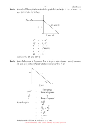 คู่มือเตรียมสอบ
21
ตัวอย่าง ต้นยางต้นหนึ่งใช้ลวดผูกที่จุดกึ่งกลางต้นแล้วจึงมาผูกหลักซึ่งห่างจากโคนต้น 5 เมตร ถ้าลวดยาว 13
เมตร อยากทราบว่า ต้นยางสูงกี่เมตร
C2
= A2
+ B2
132
= 52
+ B2
B2
= 132
– 52
B = 25
169−
B = 12
2B = 24
ต้นยางสูงเท่ากับ 24 เมตร (12 × 2)
ตัวอย่าง ต้องการขึงเชือกจากจุด A กับยอดเสาธง ซึ่งจุด A ทํามุม 45 องศา กับยอดเสา และอยู่ห่างจากเสาธง
10 เมตร จะต้องใช้เชือกยาวกี่เมตรจึงจะขึงเชือกจากยอดเสาธงมายังจุด A ได้
cos45O
=
มมุมฉาก
ด้านตรงข้า
มุม
ด้านประชิด
2
2
=
มมุมฉาก
ด้านตรงข้า
10
ด้านตรงข้ามมุมฉาก =
2
2
10×
=
2
20 ×
2
2
= 10 2
= 10 (1.41)
= 14.1
ขึงเชือกจากยอดเสามายังจุด A ใช้เชือกยาว 14.1 เมตร
13 เมตร (C)
5 เมตร (A)
B
กึ่งกลางต้นยาง
A
10 เมตร
?
เสา
45O
นำมาเผยแพร่โดยประพันธ์ เวารัมย์ (แจกฟรี ไม่่มีลิขสิทธิ์) http://valrom.igetweb.com
 