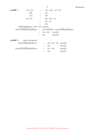 คู่มือเตรียมสอบ
23
แนวคิดที่ 1 n (A ∪ B) = n(A) + n(B) – n(A ∩ B)
สุนัข = n(A)
แมว = n(B)
n(A ∪ B) = 300 + 200 – 50
= 500 – 50
= 450
คนที่เลี้ยงสุนัขหรือแมว เท่ากับ 450 ครอบครัว
ครอบครัวที่ไม่ได้เลี้ยงสุนัขหรือแมว = ครอบครัวทั้งหมด – ครอบครัวที่เลี้ยงสุนัขหรือแมว
= 610 – 450 ครอบครัว
= 160 ครอบครัว
แนวคิดที่ 2 แผนภาพเวนออยเลอร์
ครอบครัวที่เลี้ยงสุนัขหรือแมว = 250 + 50 + 150 ครอบครัว
= 450 ครอบครัว
ครอบครัวที่ไม่ได้เลี้ยงสุนัขหรือแมว = 610 – 450 ครอบครัว
= 160 ครอบครัว
นำมาเผยแพร่โดยประพันธ์ เวารัมย์ (แจกฟรี ไม่่มีลิขสิทธิ์) http://valrom.igetweb.com
 