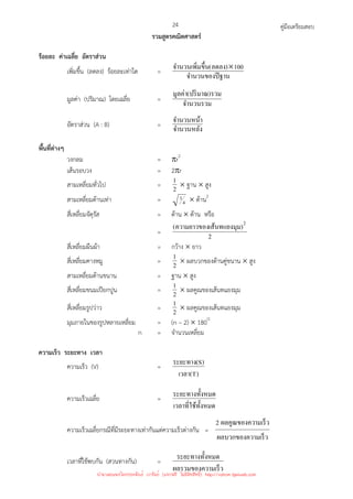 คู่มือเตรียมสอบ
24
รวมสูตรคณิตศาสตร์
ร้อยละ ค่าเฉลี่ย อัตราส่วน
เพิ่มขึ้น (ลดลง) ร้อยละเท่าใด =
ฐาน
จํานวนของปี
100
)
ลดลง
(
ขึ*น
จํานวนเพิ=ม ×
มูลค่า (ปริมาณ) โดยเฉลี่ย =
จํานวนรวม
รวม
)
ปริมาณ
(
มูลค่า
อัตราส่วน (A : B) =
จํานวนหลัง
จํานวนหน้า
พื้นที่ต่างๆ
วงกลม = πr2
เส้นรอบวง = 2πr
สามเหลี่ยมทั่วไป = 2
1 × ฐาน × สูง
สามเหลี่ยมด้านเท่า = 4
3 × ด้าน2
สี่เหลี่ยมจัตุรัส = ด้าน × ด้าน หรือ
= 2
)
ม
เส้นทแยงมุ
ความยาวของ
( 2
สี่เหลี่ยมผืนผ้า = กว้าง × ยาว
สี่เหลี่ยมคางหมู = 2
1 × ผลบวกของด้านคู่ขนาน × สูง
สามเหลี่ยมด้านขนาน = ฐาน × สูง
สี่เหลี่ยมขนมเปียกปูน = 2
1 × ผลคูณของเส้นทแยงมุม
สี่เหลี่ยมรูปว่าว = 2
1 × ผลคูณของเส้นทแยงมุม
มุมภายในของรูปหลายเหลี่ยม = (n – 2) × 180O
n = จํานวนเหลี่ยม
ความเร็ว ระยะทาง เวลา
ความเร็ว (V) =
)
T
(
เวลา
)
S
(
ระยะทาง
ความเร็วเฉลี่ย =
ทั*งหมด
เวลาที=ใช้
งหมด
ระยะทางทั*
ความเร็วเฉลี่ยกรณีที่มีระยะทางเท่ากันแต่ความเร็วต่างกัน =
ามเร็ว
ผลบวกของคว
ามเร็ว
ผลคูณของคว
2
เวลาที่ใช้พบกัน (สวนทางกัน) =
ามเร็ว
ผลรวมของคว
งหมด
ระยะทางทั*
นำมาเผยแพร่โดยประพันธ์ เวารัมย์ (แจกฟรี ไม่่มีลิขสิทธิ์) http://valrom.igetweb.com
 