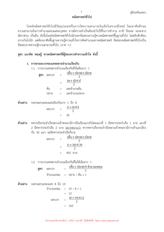 คู่มือเตรียมสอบ
1
คณิตศาสตร์ทั่วไป
โจทย์คณิตศาสตร์ทั่วไปมีวัตถุประสงค์ในการวัดความสามารถในเชิงวิเคราะห์โจทย์ โดยอาศัยทักษะ
ความสามารถในการคํานวณของแต่ละบุคคล อาจมีความจําเป็นต้องนําไปใช้ในการทํางาน อาทิ ร้อยละ ระยะทาง
อัตราส่วน เป็นต้น ดังนั้นโจทย์คณิตศาสตร์ทั่วไปมักออกข้อสอบความรู้ทางคณิตศาสตร์พื้นฐานทั่วไป ไม่สลับซับซ้อน
มากเกินไปนัก แต่ต้องอาศัยพื้นฐานความรู้ความเข้าใจการคิดคํานวณทางคณิตศาสตร์ ข้อสอบคณิตศาสตร์ทั่วไปเป็น
ข้อสอบภาคความรู้ความสามารถทั่วไป (ภาค ก.)
สูตร แนวคิด ทฤษฎี ทางคณิตศาสตร์ที่ผู้สอบควรทําความเข้าใจ ดังนี้
1. การหาผลบวกของเลขหลายจํานวนเรียงกัน
1.1 การบวกเลขหลายจํานวนเรียงกันที่เริ่มต้นจาก 1
สูตร ผลบวก = 2
ปลาย
)
ปลาย
ต้น
( ×
+
= 2
ป
)
ป
ต
( ×
+
ต้น = เลขจํานวนต้น
ปลาย = เลขจํานวนปลาย
ตัวอย่าง จงหาผลรวมของเลขเรียงกันจาก 1 ถึง 8
ผลบวก = 2
8
)
8
1
( ×
+
= 36
ตัวอย่าง ทหารเรือประจําเรือหลวงเจ้าพระยามีการยืนเรียงแถวกันโดยแถวที่ 1 มีทหารประจําเรือ 1 นาย แถวที่
2 มีทหารประจําเรือ 2 นาย อยากทราบว่า หากทหารเรือประจําเรือหลวงเจ้าพระยามีการเข้าแถวเรียง
กัน 30 แถว จะมีทหารประจําเรือกี่นาย
ผลบวก = 2
ปลาย
)
ปลาย
ต้น
( ×
+
= 2
30
)
30
1
( ×
+
= 465 นาย
1.2 การบวกเลขหลายจํานวนเรียงกันที่ไม่ได้เริ่มจาก 1
สูตร ผลบวก = 2
จํานวนเทอม
)
ปลาย
ต้น
( ×
+
จํานวนเทอม = ปลาย – ต้น + 1
ตัวอย่าง จงหาผลรวมของเลข 8 ถึง 19
จํานวนเทอม = 19 – 8 + 1
= 12
ผลบวก = 2
12
)
19
8
( ×
+
= 162
นำมาเผยแพร่โดยประพันธ์ เวารัมย์ (แจกฟรี ไม่่มีลิขสิทธิ์) http://valrom.igetweb.com
 