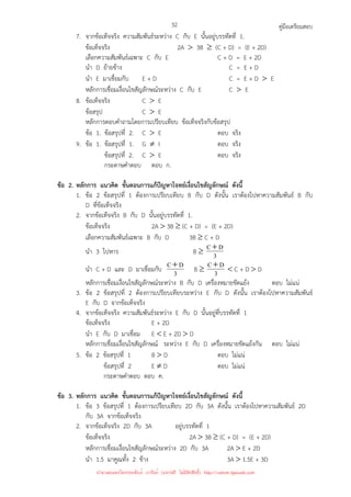 คู่มือเตรียมสอบ
32
7. จากข้อเท็จจริง ความสัมพันธ์ระหว่าง C กับ E นั้นอยู่บรรทัดที่ 1.
ข้อเท็จจริง 2A  3B ≥ (C + D) = (E + 2D)
เลือกความสัมพันธ์เฉพาะ C กับ E C + D = E + 2D
นํา D ย้ายข้าง C = E + D
นํา E มาเชื่อมกับ E + D C = E + D  E
หลักการเชื่อมเงื่อนไขสัญลักษณ์ระหว่าง C กับ E C  E
8. ข้อเท็จจริง C  E
ข้อสรุป C  E
หลักการตอบคําถามโดยการเปรียบเทียบ ข้อเท็จจริงกับข้อสรุป
ข้อ 1. ข้อสรุปที่ 2. C  E ตอบ จริง
9. ข้อ 1. ข้อสรุปที่ 1. G ≠ I ตอบ จริง
ข้อสรุปที่ 2. C  E ตอบ จริง
กระดาษคําตอบ ตอบ ก.
ข้อ 2. หลักการ แนวคิด ขั้นตอนการแก้ปัญหาโจทย์เงื่อนไขสัญลักษณ์ ดังนี้
1. ข้อ 2 ข้อสรุปที่ 1 ต้องการเปรียบเทียบ B กับ D ดังนั้น เราต้องไปหาความสัมพันธ์ B กับ
D ที่ข้อเท็จจริง
2. จากข้อเท็จจริง B กับ D นั้นอยู่บรรทัดที่ 1.
ข้อเท็จจริง 2A  3B ≥ (C + D) = (E + 2D)
เลือกความสัมพันธ์เฉพาะ B กับ D 3B ≥ C + D
นํา 3 ไปหาร B ≥ 3
D
C+
นํา C + D และ D มาเชื่อมกับ 3
D
C+ B ≥ 3
D
C+  C + D  D
หลักการเชื่อมเงื่อนไขสัญลักษณ์ระหว่าง B กับ D เครื่องหมายขัดแย้ง ตอบ ไม่แน่
3. ข้อ 2 ข้อสรุปที่ 2 ต้องการเปรียบเทียบระหว่าง E กับ D ดังนั้น เราต้องไปหาความสัมพันธ์
E กับ D จากข้อเท็จจริง
4. จากข้อเท็จจริง ความสัมพันธ์ระหว่าง E กับ D นั้นอยู่ที่บรรทัดที่ 1
ข้อเท็จจริง E + 2D
นํา E กับ D มาเชื่อม E  E + 2D  D
หลักการเชื่อมเงื่อนไขสัญลักษณ์ ระหว่าง E กับ D เครื่องหมายขัดแย้งกัน ตอบ ไม่แน่
5. ข้อ 2 ข้อสรุปที่ 1 B  D ตอบ ไม่แน่
ข้อสรุปที่ 2 E ≠ D ตอบ ไม่แน่
กระดาษคําตอบ ตอบ ค.
ข้อ 3. หลักการ แนวคิด ขั้นตอนการแก้ปัญหาโจทย์เงื่อนไขสัญลักษณ์ ดังนี้
1. ข้อ 3 ข้อสรุปที่ 1 ต้องการเปรียบเทียบ 2D กับ 3A ดังนั้น เราต้องไปหาความสัมพันธ์ 2D
กับ 3A จากข้อเท็จจริง
2. จากข้อเท็จจริง 2D กับ 3A อยู่บรรทัดที่ 1
ข้อเท็จจริง 2A  3B ≥ (C + D) = (E + 2D)
หลักการเชื่อมเงื่อนไขสัญลักษณ์ระหว่าง 2D กับ 3A 2A  E + 2D
นํา 1.5 มาคูณทั้ง 2 ข้าง 3A  1.5E + 3D
นำมาเผยแพร่โดยประพันธ์ เวารัมย์ (แจกฟรี ไม่่มีลิขสิทธิ์) http://valrom.igetweb.com
 