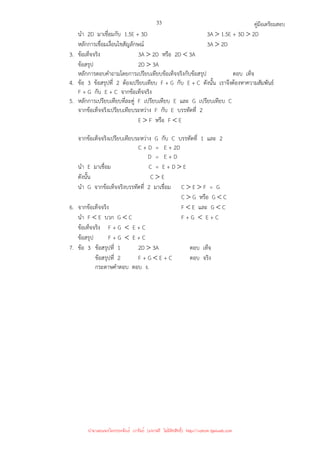 คู่มือเตรียมสอบ
33
นํา 2D มาเชื่อมกับ 1.5E + 3D 3A  1.5E + 3D  2D
หลักการเชื่อมเงื่อนไขสัญลักษณ์ 3A  2D
3. ข้อเท็จจริง 3A  2D หรือ 2D  3A
ข้อสรุป 2D  3A
หลักการตอบคําถามโดยการเปรียบเทียบข้อเท็จจริงกับข้อสรุป ตอบ เท็จ
4. ข้อ 3 ข้อสรุปที่ 2 ต้องเปรียบเทียบ F + G กับ E + C ดังนั้น เราจึงต้องหาความสัมพันธ์
F + G กับ E + C จากข้อเท็จจริง
5. หลักการเปรียบเทียบที่ละคู่ F เปรียบเทียบ E และ G เปรียบเทียบ C
จากข้อเท็จจริงเปรียบเทียบระหว่าง F กับ E บรรทัดที่ 2
E  F หรือ F  E
จากข้อเท็จจริงเปรียบเทียบระหว่าง G กับ C บรรทัดที่ 1 และ 2
C + D = E + 2D
D = E + D
นํา E มาเชื่อม C = E + D  E
ดังนั้น C  E
นํา G จากข้อเท็จจริงบรรทัดที่ 2 มาเชื่อม C  E  F = G
C  G หรือ G  C
6. จากข้อเท็จจริง F  E และ G  C
นํา F  E บวก G  C F + G  E + C
ข้อเท็จจริง F + G  E + C
ข้อสรุป F + G  E + C
7. ข้อ 3 ข้อสรุปที่ 1 2D  3A ตอบ เท็จ
ข้อสรุปที่ 2 F + G  E + C ตอบ จริง
กระดาษคําตอบ ตอบ ง.
นำมาเผยแพร่โดยประพันธ์ เวารัมย์ (แจกฟรี ไม่่มีลิขสิทธิ์) http://valrom.igetweb.com
 