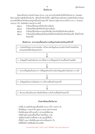 คู่มือเตรียมสอบ
34
เงื่อนไขภาษา
ข้อสอบเงื่อนไขภาษาโจทย์กําหนดมาจํานวน 1 ชุด ประกอบด้วยข้อเท็จจริงที่เป็นเงื่อนไขภาษา โดยแต่ละ
ข้อความจะมีความสัมพันธ์เกี่ยวข้องกัน หรือไม่เกี่ยวข้องกันก็ได้ แต่ผู้ทําข้อสอบจะต้องพยายามจัดลําดับข้อความในแต่
ละประเด็นให้เรียงลําดับจัดหมวดหมู่ตามที่โจทย์กําหนดมาให้ ข้อสอบความรู้ความสามารถทั่วไป (ภาค ก.) มักจะออก
ประมาณ 5 ข้อ โดยยึดหลักการตอบคําถาม ดังนี้
ตอบ ก. ถ้าข้อสรุปทั้งหมดถูกหรือเป็นจริงตามเงื่อนไข
ตอบ ข. ถ้าข้อสรุปทั้งสองผิดหรือไม่เป็นจริงตามเงื่อนไข
ตอบ ค. ถ้าข้อสรุปทั้งสองไม่สามารถสรุปได้แน่ชัดว่าเป็นจริงหรือไม่เป็นจริงตามเงื่อนไข
ตอบ ง. ถ้าข้อสรุปทั้งสองมีข้อสรุปใดข้อสรุปหนึ่งที่เป็นจริงหรือไม่เป็นจริงหรือไม่แน่ชัด ซึ่งไม่ซ้ํากับอีก
ข้อสรุปหนึ่ง
เงื่อนไขภาษา สามารถสรุปขั้นตอนในการแก้ปัญหาโจทย์ตามลําดับสรุปได้ ดังนี้
ตัวอย่างข้อสอบเงื่อนไขภาษา
- หนังสือ 20 เล่มจัดเรียงอยู่บนหิ้งหนังสือ จํานวน 4 ชั้น ๆ ละเท่าๆ กัน
- มีหนังสืออยู่ 3 ประเภท คือ กฎหมาย ธรรมะ และต่างประเทศ
- มีหนังสือกฎหมายมีจํานวนเป็น 2 เท่าของหนังสือธรรมะ
- หนังสือกฎหมายอยู่บนหิ้งทุกชั้นอย่างน้อยชั้นละ 1 เล่ม
- หนังสือธรรมะมีจํานวนทั้งหมด 4 เล่ม อยู่บนหิ้งชั้นที่ 2
- หิ้งชั้นที่ 3 และ 4 มีหนังสือกฎหมายจํานวนชั้นละเท่าๆ กัน
- ไม่มีชั้นใดที่วางหนังสือเพียงประเภทเดียว
1. อ่านโจทย์เงื่อนไขภาษาอย่างละเอียด จับใจความสําคัญแล้วแยกประเด็นว่าโจทย์กําหนดเงื่อนไข
อะไรและโจทย์ให้หาข้อสรุปอะไรบ้าง
2. นําข้อมูลที่กําหนดในเงื่อนไขภาษามาใส่ในตารางว่ามีข้อมูลอะไรบ้างตามที่โจทย์กําหนดให้มา
3. วิเคราะห์ข้อมูลในเงื่อนไขภาษา ว่ามีข้อมูลหลักอะไรบ้างแล้วนําข้อมูลหลักมาใส่ลงในตาราง 2 มิติ
4. นําข้อมูลเงื่อนไขภาษาใส่ลงในตาราง 2 มิติ ตามที่โจทย์กําหนดมาให้
5. พิจารณาเปรียบเทียบระหว่างข้อเท็จจริงในตารางกับคําถามที่โจทย์กําหนดมาให้
นำมาเผยแพร่โดยประพันธ์ เวารัมย์ (แจกฟรี ไม่่มีลิขสิทธิ์) http://valrom.igetweb.com
 