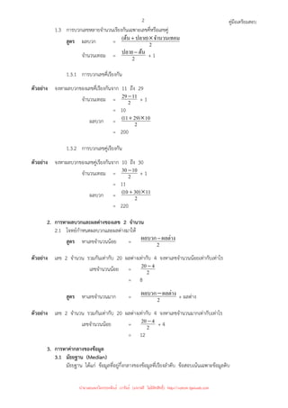 คู่มือเตรียมสอบ
2
1.3 การบวกเลขหลายจํานวนเรียงกันเฉพาะเลขคี่หรือเลขคู่
สูตร ผลบวก = 2
จํานวนเทอม
)
ปลาย
ต้น
( ×
+
จํานวนเทอม = 2
ต้น
ปลาย−
+ 1
1.3.1 การบวกเลขคี่เรียงกัน
ตัวอย่าง จงหาผลบวกของเลขคี่เรียงกันจาก 11 ถึง 29
จํานวนเทอม = 2
11
29−
+ 1
= 10
ผลบวก = 2
10
)
29
11
( ×
+
= 200
1.3.2 การบวกเลขคู่เรียงกัน
ตัวอย่าง จงหาผลบวกของเลขคู่เรียงกันจาก 10 ถึง 30
จํานวนเทอม = 2
10
30 −
+ 1
= 11
ผลบวก = 2
11
)
30
10
( ×
+
= 220
2. การหาผลบวกและผลต่างของเลข 2 จํานวน
2.1 โจทย์กําหนดผลบวกและผลต่างมาให้
สูตร หาเลขจํานวนน้อย = 2
ผลต่าง
ผลบวก−
ตัวอย่าง เลข 2 จํานวน รวมกันเท่ากับ 20 ผลต่างเท่ากับ 4 จงหาเลขจํานวนน้อยเท่ากับเท่าไร
เลขจํานวนน้อย = 2
4
20 −
= 8
สูตร หาเลขจํานวนมาก = 2
ผลต่าง
ผลบวก− + ผลต่าง
ตัวอย่าง เลข 2 จํานวน รวมกันเท่ากับ 20 ผลต่างเท่ากับ 4 จงหาเลขจํานวนมากเท่ากับเท่าไร
เลขจํานวนน้อย = 2
4
20 −
+ 4
= 12
3. การหาค่ากลางของข้อมูล
3.1 มัธยฐาน (Median)
มัธยฐาน ได้แก่ ข้อมูลที่อยู่กึ่งกลางของข้อมูลที่เรียงลําดับ ข้อสอบเน้นเฉพาะข้อมูลดิบ
นำมาเผยแพร่โดยประพันธ์ เวารัมย์ (แจกฟรี ไม่่มีลิขสิทธิ์) http://valrom.igetweb.com
 
