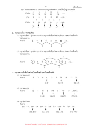 คู่มือเตรียมสอบ
42
1.5.4 อนุกรมเลขเศษส่วน เกิดจากการนําอนุกรมชนิดต่างๆ มาจัดให้อยู่ในรูปของเศษส่วน
ตัวอย่าง
9
4
25
6
49
8
81
10
121
12
……..
เศษ 4 6 8 10 12 …14…
2 2 2 2 2
ตัวอย่าง 9 25 49 81 121 …169…
32
52
72
92
112
132
2. อนุกรมเชิงเดี่ยว ประกอบด้วย
2.1 อนุกรมเชิงซ้อน 2 ชุด เกิดจากการนําเอาอนุกรมเชิงเดี่ยวชนิดต่างๆ จํานวน 2 ชุด มาเรียงซ้อนกัน
ในลักษณะต่างๆ
ตัวอย่าง 5 9 7 11 9 13 11 …15…
2 2 2
2.2 อนุกรมเชิงซ้อน 3 ชุด เกิดจากการนําเอาอนุกรมเชิงเดี่ยวชนิดต่างๆ จํานวน 3 ชุด มาเรียงซ้อนกัน
ในลักษณะต่างๆ
2 2
ตัวอย่าง 5 6 8 7 4 10 9 2 …12…
2 2
3. อนุกรมความสัมพันธ์ระหว่างตัวเลขข้างหน้าและตัวเลขข้างหลัง
3.1 อนุกรมแบบบวก
ตัวอย่าง 3 3 5 8 12 7 19 16 17 …33…
(3+5) (12+7) (16+17)
3.2 อนุกรมแบบคูณ
ตัวอย่าง 12 4 48 3 144 5 720 10 …7200…
(12x4) (48x3) (144x5) (720x10)
3.3 อนุกรมแบบผสม
ตัวอย่าง
316 419 735 616 519 97 716 619 1335 916 719 …197…
(316+419) (616-519) (716+619) (916-719)
นำมาเผยแพร่โดยประพันธ์ เวารัมย์ (แจกฟรี ไม่่มีลิขสิทธิ์) http://valrom.igetweb.com
 