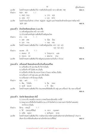 คู่มือเตรียมสอบ
44
แนวคิด โจทย์กําหนดความสัมพันธ์ คือ การสลับตัวอักษรหน้า กลาง หลัง BIN : NIB ตอบ ก.
ตัวอย่าง NQR : BEF ? : ?
ก. KNO RUV ข. CFG ADE
ค. JMN PST ง. GJK WYX
แนวคิด โจทย์กําหนดเว้นอักษร 2 อักษร NOPQR : BCDER และกําหนดเรียงอักษรอังกฤษจากหลังมาหน้า
NQR : BEF ตอบ ข.
รูปแบบที่ 3 อักษรไทยข้อสอบมักออก 2 แบบ คือ
3.1 สลับพยัญชนะไทย หน้า กลาง หลัง
3.2 จํานวนตัวเลขจับคู่ความสัมพันธ์กับพยัญชนะไทย
ตัวอย่าง ดาว : วาด ? : ?
ก. เพท เทพ ข. น้อย ย้อน
ค. นรก กรน ง. กมล กลม
แนวคิด โจทย์กําหนดความสัมพันธ์ คือ การสลับพยัญชนะไทย ด(1) า(2) ว(3)
ว(3) า(2) ด(1) ตอบ ค.
ตัวอย่าง อนาคต : ห้า ? : ?
ก. สนทนา สี่ ข. โภชนาการ แปด
ค. ทรมาน หก ง. พจนารถ สาม
แนวคิด โจทย์กําหนดความสัมพันธ์ คือ พยัญชนะและสละรวมกันเป็น 5 จํานวน ตอบ ข.
รูปแบบที่ 4 เครื่องดนตรี ข้อสอบมักออกเกี่ยวกับเครื่องดนตรีไทย
4.1 เครื่องดีด อาทิ จะเข พิณ ซึง กีตาร์ เป็นต้น
4.2 เครื่องสี อาทิ ไวโอลิน ซอ เป็นต้น
4.3 เครื่องตี อาทิ ฆ้อง ขิม ระนาด โปงลาง รํามะนา ตะโพน เป็นต้น
4.4 เครื่องเป่า อาทิ ขลุ่ย แคน แตร สังข์ เป็นต้น
4.5 เครื่องเขย่า อาทิ อังกะลุง เป็นต้น
ตัวอย่าง ขลุ่ย : แตร ? : ?
ก. พิณ ไวโอลิน ข. ขิม กลอง
ค. จะเข้ ระนาด ง. ปี่ ฆ้อง
แนวคิด โจทย์กําหนดความสัมพันธ์ คือ ประเภทดนตรีชนิดเดียวกัน ขลุ่ย แตร เครื่องเป่า ขิม กลอง เครื่องตรี
ตอบ ข.
รูปแบบที่ 5 จังหวัด ข้อสอบมักออก ดังนี้
5.1 ภาค อาทิ ภาคเหนือ ภาคกลาง ภาคตะวันออกเฉียงเหนือ ภาคใต้
5.2 สมญานาม หรือชื่อเรียกในสมัยโบราณ อาทิ จังหวัดลําปาง (เขลางนคร) จังหวัดกําแพงเพชร
(ชากังราว) เป็นต้น
ตัวอย่าง อีสาน : สระบุรี ? : ?
ก. ใต้ ประจวบคีรีขันธ์ ข. กลาง กรุงเทพฯ
ค. เหนือ อยุธยา ง. ตะวันออก ตราด
แนวคิด โจทย์กําหนดความสัมพันธ์ คือ การเดินทางไปภาคอีสานจะต้องเดินทางผ่านจังหวัดสระบุรี ส่วนการ
เดินทางไปภาคใต้จะต้องเดินทางผ่านจังหวัดประจวบคีรีขันธ์ ตอบ ก.
นำมาเผยแพร่โดยประพันธ์ เวารัมย์ (แจกฟรี ไม่่มีลิขสิทธิ์) http://valrom.igetweb.com
 