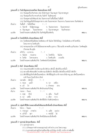 คู่มือเตรียมสอบ
47
รูปแบบที่ 13 วันสําคัญของประเทศไทย ข้อสอบมักออก ดังนี้
13.1 วันหยุดเกี่ยวกับศาสนา เช่น วันวิสาขบูชา วันมาฆบูชา วันอาสาฬหบูชา
13.2 วันหยุดเกี่ยวกับราชวงศ์ เช่น วันจักรี วันฉัตรมงคล
13.3 วันหยุดตามนักขัตฤกษ์ เช่น วันสงกรานต์ วันขึ้นปีใหม่ วันสิ้นปี
13.4 วันสําคัญแต่ไม่ใช่วันหยุดราชการ เช่น วันออกพรรษา วันแรงงาน วันลอยกระทง วันคริสต์มาส
ตัวอย่าง วันสิ้นปี : วันขึ้นปีใหม่ ? : ?
ก. วันชาติ วันรัฐธรรมนูญ ข. วันลอยกระทง วันออกพรรษา
ค. วันมาฆบูชา วันออกพรรษา ง. วันอาสาฬหบูชา วันเข้าพรรษา
แนวคิด โจทย์กําหนดความสัมพันธ์ คือ วันสําคัญที่เรียงติดกัน ตอบ ง.
รูปแบบที่ 14 โรคภัยไข้เจ็บ มักออกข้อสอบ ดังนี้
14.1 โรคติดต่อหรือไม่ติดต่อ โรคติดต่อ อาทิ วัณโรค ไข้หวัดใหญ่ / โรคไม่ติดต่อ อาทิ โรคหัวใจ
โรคเบาหวาน โรคตับแข็ง
14.2 พาหนะของโรค อาทิ ไข้เลือดออกพาหะคือ ยุงลาย / ไข้มาเลเรีย พาหะคือ ยุงก้นปล่อง โรคพิษสุนัข
บ้าพาหะ คือ สุนัข
ตัวอย่าง เท้าช้าง : เบาหวาน ? : ?
ก. วัณโรค กระเพาะ ข. โรคหัวใจ วัณโรค
ค. โรคไต โรคกระเพาะ ง. โรคตับแข็ง มาเลเรีย
แนวคิด โจทย์กําหนดความสัมพันธ์ คือ โรคติดต่อกับโรคไม่ติดต่อ ตอบ ก.
รูปแบบที่ 15 สัตว์ มักออกข้อสอบ ดังนี้
15.1 ประเภทของสัตว์ ควรพิจารณาถึง สัตว์บก สัตว์น้ํา สัตว์ครึ่งบกครึ่งน้ํา
15.2 สถานที่อาศัยของสัตว์ ควรพิจารณาถึงสัตว์ป่า สัตว์เลี้ยง สัตว์ครึ่งบกครึ่งน้ํา สัตว์ปีก
15.3 สัตว์ที่มีอยู่จริงกับสัตว์ในเทพนิยาย สัตว์ที่มีอยู่จริง อาทิ กระจง สิงโต หนู แมว สัตว์ในเทพนิยาย
อาทิ กินนร กินนรี มังกร ยักษ์
ตัวอย่าง ปลาหมึก : สัตว์น้ํา ? : ?
ก. ทะเล แม่น้ํา ข. นก เหยี่ยว
ค. แจ้ ไก่ ง. ลําคลอง ฝาย
แนวคิด โจทย์กําหนดความสัมพันธ์ คือ สัตว์ส่วยย่อยกับใหญ่ ตอบ ค.
ตัวย่าง กระจง : กินนร ? : ?
ก. ครุฑ ยักษ์ ข. สมัน กินนรี
ค. นก เหยื่อ ง. เงือก กวาง
แนวคิด โจทย์กําหนดความสัมพันธ์ คือ สัตว์ที่มีจริง กับสัตว์เทพนิยาย ตอบ ข.
รูปแบบที่ 16 กลุ่มคําที่ให้ความหมายสิ่งหนึ่งล้อมรอบอีกสิ่งหนึ่ง มักออกข้อสอบ ดังนี้
ตัวอย่าง ไข่ขาว : ไข่แดง ? : ?
ก. กรอบรูป ภาพถ่าย ข. เมล็ด มะม่วง
ค. แก้วน้ํา สุรา ง. หน่อไม้ ไผ่
แนวคิด โจทย์กําหนดความสัมพันธ์ คือ สิ่งหนึ่งล้อมรอบอีกสิ่งหนึ่ง ตอบ ก.
รูปแบบที่ 17 อุปกรณ์ มักออกข้อสอบ ดังนี้
17.1 อุปกรณ์งานช่าง
17.1.1 ลักษณะการทํางานของอุปกรณ์ อาทิ สว่าน เจาะ ไขควง หมุน
17.1.2 อุปกรณ์งานช่างคู่กับช่างหรืออาชีพ อาทิ ค้อน ช่างไม้, กรรไกร ช่างตัดเสื้อ
นำมาเผยแพร่โดยประพันธ์ เวารัมย์ (แจกฟรี ไม่่มีลิขสิทธิ์) http://valrom.igetweb.com
 