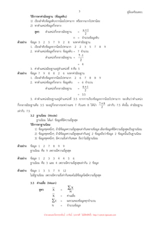 คู่มือเตรียมสอบ
3
วิธีการหาค่ามัธยฐาน (ข้อมูลดิบ)
1) เรียงลําดับข้อมูลดิบจากน้อยไปหามาก หรือจากมากไปหาน้อย
2) หาตําแหน่งข้อมูลกึ่งกลาง
สูตร ตําแหน่งกึ่งกลางมัธยฐาน = 2
1
n +
n = จํานวนข้อมูลดิบ
ตัวอย่าง ข้อมูล 3 2 5 7 9 2 8 จงหาค่ามัธยฐาน
1. เรียงลําดับข้อมูลจากน้อยไปหามาก 2 2 3 5 7 8 9
2. หาตําแหน่งข้อมูลกึ่งกลาง ข้อมูลดิบ = 7 จํานวน
ตําแหน่งกึ่งกลางมัธยฐาน =
2
1
7 +
= 4
3. ค่าตําแหน่งมัธยฐานอยู่ตําแหน่งที่ 4 คือ 5
ตัวอย่าง ข้อมูล 7 9 8 8 2 6 จงหาค่ามัธยฐาน
1. เรียงลําดับข้อมูลจากน้อยไปหามาก 2 6 7 8 8 9
2. หาตําแหน่งข้อมูลกึ่งกลาง ข้อมูลดิบ = 6 จํานวน
ตําแหน่งกึ่งกลางมัธยฐาน = 2
1
6+
= 3.5
3. ค่าตําแหน่งมัธยฐานอยู่ตําแหน่งที่ 3.5 จากการเรียงข้อมูลจากน้อยไปหามาก จะเห็นว่าตําแหน่ง
กึ่งกลางมัธยฐานคือ 3.5 จะอยู่กึ่งกลางระหว่างเลข 7 กับเลข 8 ให้นํา 2
8
7+
เท่ากับ 7.5 ดังนั้น ค่ามัธยฐาน
เท่ากับ 7.5
3.2 ฐานนิยม (Mode)
ฐานนิยม ได้แก่ ข้อมูลที่มีความถี่สูงสุด
วิธีการหาฐานนิยม
1) ข้อมูลชุดหนึ่งๆ ถ้ามีข้อมูลความถี่สูงสุดเท่ากันหลายข้อมูล เลือกข้อมูลที่มีความถี่สูงสุดเป็นฐานนิยม
2) ข้อมูลชุดหนึ่งๆ ถ้ามีข้อมูลความถี่สูงสุดเท่ากันอยู่ 2 ข้อมูลถือว่าข้อมูล 2 ข้อมูลนั้นเป็นฐานนิยม
3) ข้อมูลชุดหนึ่งๆ มีความถี่เท่ากันหมด ถือว่าไม่มีฐานนิยม
ตัวอย่าง ข้อมูล 1 2 7 8 9 9
ฐานนิยม คือ 9 เพราะมีความถี่สูงสุด
ตัวอย่าง ข้อมูล 1 2 3 3 4 4 5 6
ฐานนิยม คือ 3 และ 4 เพราะมีความถี่สูงสุดเท่ากัน 2 ข้อมูล
ตัวอย่าง ข้อมูล 1 3 5 7 9 12
ไม่มีฐานนิยม เพราะมีความถี่เท่ากันหมดไม่มีข้อมูลใดมีความถี่สูงสุด
3.3 ค่าเฉลี่ย (Mean)
สูตร X = N
X
∑
X = ค่าเฉลี่ย
∑X = ผลรวมของข้อมูลทุกจํานวน
N = จํานวนข้อมูล
นำมาเผยแพร่โดยประพันธ์ เวารัมย์ (แจกฟรี ไม่่มีลิขสิทธิ์) http://valrom.igetweb.com
 