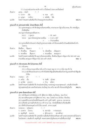 คู่มือเตรียมสอบ
48
17.1.3 อุปกรณ์บอกค่ามาตรวัด อาทิ บาร์โรมิเตอร์ ปรอท เทอร์โมมิเตอร์
ตัวอย่าง แหวน : ท่อน้ํา ? : ?
ก. ปากกา เข็ม ข. ขวด แก้ว
ค. แว่นตา กรรไกร ง. หนังสือ โต๊ะ
แนวคิด โจทย์ กําหนดความสัมพันธ์ คือ ลักษณะรูปทรงของสิ่งของ ตอบ ข.
รูปแบบที่ 18 รูปทรงเลขาคณิต มักออกข้อสอบ ดังนี้
18.1 รูปทรงของฐาน อาทิ พีรามิดฐานเป็นสามเหลี่ยม, ทรงกระบอก มีฐานเป็นวงกลม, หีบ กล่องมีฐาน
เป็นสี่เหลี่ยม
18.2 มุมภายในของรูปเหลี่ยมต่างๆ
18.2.1 1 มุมฉาก = 90 องศา
18.2.2 มุมภายในของรูปหลายเหลี่ยม = (n-2) x 180 ํ
n = จํานวนเหลี่ยม
18.3 รูปทรงที่คล้ายกันระหว่างวัตถุกับรูปทรงเรขาคณิต อาทิ ล้อรถยนต์คล้ายกับผลส้มโดนัทคล้ายกับ
วงแหวน
ตัวอย่าง สี่เหลี่ยม : สี่มุมฉาก ? : ?
ก. ห้าเหลี่ยม ห้ามุมฉาก ข. เจ็ดเหลี่ยม เจ็ดมุมฉาก
ค. หกเหลี่ยม สี่มุมฉาก ง. สามเหลี่ยม สองมุมฉาก
แนวคิด โจทย์กําหนดความสัมพันธ์ คือ มุมภายในของรูปเหลี่ยม สี่เหลี่ยม สี่มุมฉาก มีมุมภายใน 360 องศา และ
สามเหลี่ยม สองมุมฉากก็มีมุมภายใน 360 องศา เช่นกัน ตอบ ง.
รูปแบบที่ 19 อวัยวะของคน สัตว์ มักออกสอบ ดังนี้
19.1 อวัยวะคน
19.1.1 อวัยวะภายนอกหรือภายใน อาทิ ภายนอก จมูก ตา ปาก ภายใน ปอด ตับ ไต
19.1.2 หน้าที่ของอวัยวะต่างๆ อาทิ หัวใจมีหน้าที่สูบฉีดโลหิตเหมือนกับคาร์บูเรเตอร์ทําหน้าที่สูบฉีด
น้ํามัน
ตัวอย่าง กระดอง : เต่า ? : ?
ก. เคบิน เรือ ข. ช่อฟ้า อุโบสถ
ค. เสาเข็ม ฐานราก ง. บ้าน หลังคา
แนวคิด โจทย์กําหนดความสัมพันธ์ คือ ส่วนย่อยส่วนใหญ่ กระดองอยู่ภายนอกสุดของเต่า เช่นเดียวกันช่อฟ้า
อยู่บนสุดของอุโบสถ และเป็นส่วนย่อย ส่วนใหญ่ ส่วน เคบิน หมายถึง ห้องนอนที่อยู่ในเรือ ตอบ ข.
รูปแบบที่ 20 บุคคล ข้อสอบมักออก ดังนี้
20.1 หน้าที่และความรับผิดชอบ อาทิ ผู้พิพากษา ตัดสิน, ครู สั่งสอน, หมอ รักษา
20.2 สถานที่ของบุคคล อาทิ ผู้พิพากษา ศาล, หมอ โรงพยาบาล, นักเรียน ห้องเรียน
20.3 บุคคลที่อํานวยประโยชน์ซึ่งกันและกัน อาทิ ลูกค้า พ่อค้า, ลูกความ ทนายความ
20.4 เครื่องมือ อุปกรณ์สําหรับทํางาน อาทิ ชาวนา ปุ๋ย, นักหนังสือพิมพ์ เครื่องพิมพ์ดีด
20.5 สิ่งที่จําเป็นของมนุษย์ อาทิ น้ํามัน รถยนต์, อาหาร มนุษย์
ตัวอย่าง นายตรวจ : รถโดยสาร ? : ?
ก. นายช่าง โรงงาน ข. สถาปนิก การออกแบบ
ค. สมุห์บัญชี ธนาคาร ง. ผู้อํานวยการ สถานศึกษา
แนวคิด โจทย์กําหนดความสัมพันธ์ คือ บุคคลมีความสัมพันธ์กับสิ่งของหรือสถานที่ นายตรวจคอยตรวจตั๋วโดยสาร
ในรถโดยสาร เช่นเดียวกับ สมุห์บัญชี คอยตรวจสอบบัญชีของธนาคารเมื่อสิ้นรอบบัญชี ตอบ ค.
นำมาเผยแพร่โดยประพันธ์ เวารัมย์ (แจกฟรี ไม่่มีลิขสิทธิ์) http://valrom.igetweb.com
 
