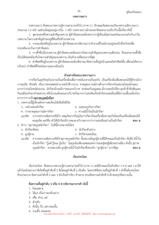 คู่มือเตรียมสอบ
49
บทความยาว
บทความยาว ข้อสอบภาคความรู้ความสามารถทั่วไป (ภาค ก.) ลักษณะข้อสอบจะเป็นบทความมีความยาว
ประมาณ 1-2 หน้า แต่ส่วนใหญ่จะอยู่ภายใน 1 หน้า บทความยาวมักจะออกข้อสอบถามเกี่ยวกับเนื้อเรื่อง ดังนี้
1. จุดประสงค์ใจความสําคัญบทความ ผู้ทําข้อสอบจะต้องทราบว่าผู้เขียนมีจุดประสงค์จะบอกอะไรกับเราใน
บทความ ใจความสําคัญมักจะอยู่ที่ต้นหรือท้ายบทความ
2. รายละเอียดที่อยู่ในบทความ ผู้ทําข้อสอบควรพิจารณาว่าคําถามที่โจทย์ถามอยู่ย่อหน้าที่เท่าไหร่เพื่อ
ประหยัดเวลาในการทําข้อสอบ
3. การตั้งชื่อเรื่องบทความ ผู้ทําข้อสอบจะต้องทราบใจความสําคัญของบทความเสียก่อน จึงจะสามารถตั้งชื่อ
เรื่องให้สอดคล้องกับใจความสําคัญของบทความ เป็นคําถามที่ตอบยากที่สุด
4. คําศัพท์ที่อยู่ในบทความ ผู้ทําข้อสอบจะต้องพิจารณาข้อความที่อยู่หน้าและหลังคําศัพท์นั้น เพื่อจะได้ทราบ
บริบทว่า คําศัพท์ที่โจทย์จะถามหมายถึงอะไร
ตัวอย่างข้อสอบบทความยาว
การกีฬาในยุคปัจจุบันกลายเป็นเครื่องมือเพื่อการพนันกลายเป็นธุรกิจ เป็นเครื่องมือเพื่อสอนคนให้รู้จักกลโกง
การทุจริต หักหลัง เป็นการทรยศต่ออํานาจหน้าที่การงาน ขาดอุดมการณ์ทางด้านการกีฬาหวังแต่ประโยชน์ส่วนตน
มากกว่าประโยชน์ส่วนรวม นักกีฬามักจะมีการทะเลาะวิวาท ชกต่อยกันอยู่เสมอ มีการเตะถีบใช้อาวุธเข้าห้ําหั่นฟันแทง
กันเหมือนกับมาทําสงคราม หรือโกรธแค้นทะเลาะวิวาทกันมากกว่าแข่งขันเป็นนักกีฬายอดเยี่ยมที่มีความเหี้ยนเยี่ยงโจร
มากกว่าการเป็นสุภาพบุรุษนักกีฬา
1. บทความนี้ผู้เขียนต้องการสะท้อนให้เห็นถึงสิ่งใด
ก. กลโกงของนักกีฬา ข. ผลของธุรกิจการกีฬา
ค. การขาดอุดมการณ์ทางกีฬา ง. ความมีน้ําใจเป็นนักกีฬา
แนวคิด จากบทความพิเคราะห์ได้ว่า เหตุเกิดจากปัจจุบันการกีฬาเป็นเครื่องมือทางธุรกิจโดยเป็นเครื่องมือสอนให้
คนทุจริต ผลก็คือ ทําให้นักกีฬามีการทะเลาะวิวาทมากกว่าการแข่งขันอย่างเป็นนักกีฬา ตอบ ข.
2. คําว่า “สุภาพบุรุษนักกีฬา” ในที่นี้ควรหมายถึงใคร
ก. นักกีฬาดีเด่น ข. นักกีฬาตัวอย่าง
ค. ลูกผู้ชาย ง. นักกีฬายอดเยี่ยม
แนวคิด จากบทความพิเคราะห์ได้ว่าสุภาพบุรุษนักกีฬา นั้นหมายถึงลูกผู้ชายที่มีลักษณะเป็นนักกีฬา นั่นคือ มีน้ําใจ
เป็นนักกีฬา “รู้แพ้ รู้ชนะ รู้อภัย” ไม่มุ่งเน้นเพียงแค่ผลแห่งการชนะคู่ต่อสู้เพียงอย่างเดียว ดังนั้น สุภาพ
บุรุษนักกีฬา ควรหมายถึง ลูกผู้ชายมีน้ําใจนักกีฬาซึ่งตรงกับ “ลูกผู้ชาย” มากที่สุด ตอบ ค.
เรียงประโยค
เรียงประโยค ข้อสอบภาคความรู้ความสามารถทั่วไป (ภาค ก.) จะมีลักษณะเป็นตัวเลือก ก ข ค และ ง มาให้
แล้วโจทย์จะถามว่าข้อใดที่อยู่ลําดับที่ 3 ข้อใดอยู่ลําดับที่ 2 เป็นต้น โดยปกติข้อความที่อยู่ลําดับที่ 1 มักขึ้นต้นประโยค
ด้วยประธาน ข้อความลําดับที่ 2 และ 3 มักเป็นคํากริยา คําขยาย ส่วนข้อความลําดับที่ 4 มักจะสรุปข้อความนั้น
ข้อความที่อยู่ลําดับ 3 หรือ 4 ควรพิจารณาจากคํา ดังนี้
1. โดยเฉพาะ
2. ได้แก่ เป็นการยกตัวอย่าง
3. เพื่อ, ส่วน, แต่
4. สําหรับ
5. ดังนั้น, จึง, เพราะฉะนั้น
6. รวมทั้ง, ตลอดจน
นำมาเผยแพร่โดยประพันธ์ เวารัมย์ (แจกฟรี ไม่่มีลิขสิทธิ์) http://valrom.igetweb.com
 