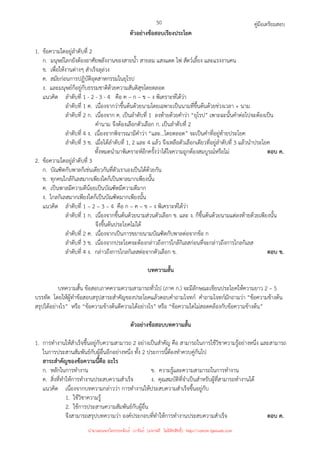 คู่มือเตรียมสอบ
50
ตัวอย่างข้อสอบเรียงประโยค
1. ข้อความใดอยู่ลําดับที่ 2
ก. มนุษย์โลกยังต้องอาศัยพลังงานของสายน้ํา สายลม แสงแดด ไฟ สัตว์เลี้ยง และแรงงานคน
ข. เพื่อให้งานต่างๆ สําเร็จลุล่วง
ค. สมัยก่อนการปฏิบัติอุตสาหกรรมในยุโรป
ง. และมนุษย์ก็อยู่กับธรรมชาติด้วยความสันติสุขโดยตลอด
แนวคิด ลําดับที่ 1 - 2 - 3 - 4 คือ ค – ก – ข – ง พิเคราะห์ได้ว่า
ลําดับที่ 1 ค. เนื่องจากว่าขึ้นต้นด้วยนามโดยเฉพาะเป็นนามที่ขึ้นต้นด้วยช่วงเวลา + นาม
ลําดับที่ 2 ก. เนื่องจาก ค. เป็นลําดับที่ 1 ลงท้ายด้วยคําว่า “ยุโรป” เพาะฉะนั้นคําต่อไปจะต้องเป็น
คํานาม จึงต้องเลือกตัวเลือก ก. เป็นลําดับที่ 2
ลําดับที่ 4 ง. เนื่องจากพิจารณามีคําว่า “และ...โดยตลอด” จะเป็นคําที่อยู่ท้ายประโยค
ลําดับที่ 3 ข. เมื่อได้ลําดับที่ 1, 2 และ 4 แล้ว จึงเหลือตัวเลือกเดียวที่อยู่ลําดับที่ 3 แล้วนําประโยค
ทั้งหมดนํามาพิเคราะห์อีกครั้งว่าได้ใจความถูกต้องสมบูรณ์หรือไม่ ตอบ ค.
2. ข้อความใดอยู่ลําดับที่ 3
ก. บัณฑิตกับพาลก็เช่นเดียวกันที่ตัวเราเองเป็นได้ด้วยกัน
ข. ทุกคนใกล้กิเลสมากเพียงใดก็เป็นพาลมากเพียงนั้น
ค. เป็นพาลมีความดีน้อยเป็นบัณฑิตมีความดีมาก
ง. ไกลกิเลสมากเพียงใดก็เป็นบัณฑิตมากเพียงนั้น
แนวคิด ลําดับที่ 1 – 2 – 3 – 4 คือ ก – ค – ข – ง พิเคราะห์ได้ว่า
ลําดับที่ 1 ก. เนื่องจากขึ้นต้นด้วยนามส่วนตัวเลือก ข. และ ง. ก็ขึ้นต้นด้วยนามแต่ลงท้ายด้วยเพียงนั้น
จึงขึ้นต้นประโยคไม่ได้
ลําดับที่ 2 ค. เนื่องจากเป็นการขยายนามบัณฑิตกับพาลต่อจากข้อ ก
ลําดับที่ 3 ข. เนื่องจากประโยคจะต้องกล่าวถึงการใกล้กิเลสก่อนที่จะกล่าวถึงการไกลกิเลส
ลําดับที่ 4 ง. กล่าวถึงการไกลกิเลสต่อจากตัวเลือก ข. ตอบ ข.
บทความสั้น
บทความสั้น ข้อสอบภาคความความสามารถทั่วไป (ภาค ก.) จะมีลักษณะเขียนประโยคให้ความยาว 2 – 5
บรรทัด โดยให้ผู้ทําข้อสอบสรุปสาระสําคัญของประโยคแล้วตอบคําถามโจทก์ คําถามโจทก์มักถามว่า “ข้อความข้างต้น
สรุปได้อย่างไร” หรือ “ข้อความข้างต้นตีความได้อย่างไร” หรือ “ข้อความใดไม่สอดคล้องกับข้อความข้างต้น”
ตัวอย่างข้อสอบบทความสั้น
1. การทํางานให้สําเร็จขึ้นอยู่กับความสามารถ 2 อย่างเป็นสําคัญ คือ สามารถในการใช้วิชาความรู้อย่างหนึ่ง และสามารถ
ในการประสานสัมพันธ์กับผู้อื่นอีกอย่างหนึ่ง ทั้ง 2 ประการนี้ต้องทําควบคู่กันไป
สาระสําคัญของข้อความนี้คือ อะไร
ก. หลักในการทํางาน ข. ความรู้และความสามารถในการทํางาน
ค. สิ่งที่ทําให้การทํางานประสบความสําเร็จ ง. คุณสมบัติที่จําเป็นสําหรับผู้ที่สามารถทํางานได้
แนวคิด เนื่องจากบทความกล่าวว่า การทํางานให้ประสบความสําเร็จขึ้นอยู่กับ
1. ใช้วิชาความรู้
2. ใช้การประสานความสัมพันธ์กับผู้อื่น
จึงสามารถสรุปบทความว่า องค์ประกอบที่ทําให้การทํางานประสบความสําเร็จ ตอบ ค.
นำมาเผยแพร่โดยประพันธ์ เวารัมย์ (แจกฟรี ไม่่มีลิขสิทธิ์) http://valrom.igetweb.com
 