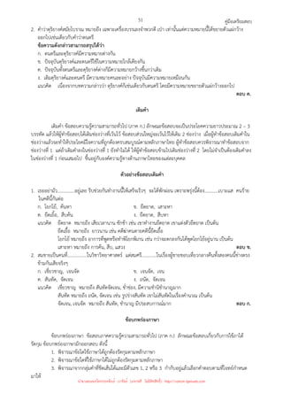 คู่มือเตรียมสอบ
51
2. คําว่าดุริยางค์สมัยโบราณ หมายถึง เฉพาะเครื่องบรรเลงจําพวกตี เป่า เท่านั้นแต่ความหมายนี้ได้ขยายตัวแผ่กว้าง
ออกไปเช่นเดียวกับคําว่าดนตรี
ข้อความดังกล่าวสามารถสรุปได้ว่า
ก. ดนตรีและดุริยางค์มีความหมายต่างกัน
ข. ปัจจุบันดุริยางค์และดนตรีใช้ในความหมายใกล้เคียงกัน
ค. ปัจจุบันทั้งดนตรีและดุริยางค์ต่างก็มีความหมายกว้างขึ้นกว่าเดิม
ง. เดิมดุริยางค์และดนตรี มีความหมายคนละอย่าง ปัจจุบันมีความหมายเหมือนกัน
แนวคิด เนื่องจากบทความกล่าวว่า ดุริยางค์ก็เช่นเดียวกับดนตรี โดยมีความหมายขยายตัวแผ่กว้างออกไป
ตอบ ค.
เติมคํา
เติมคํา ข้อสอบความรู้ความสามารถทั่วไป (ภาค ก.) ลักษณะข้อสอบจะเป็นประโยคความยาวประมาณ 2 – 3
บรรทัด แล้วให้ผู้ทําข้อสอบได้เติมช่องว่างที่เว้นไว้ ข้อสอบส่วนใหญ่จะเว้นไว้ให้เติม 2 ช่องว่าง เมื่อผู้ทําข้อสอบเติมคําใน
ช่องว่างแล้วจะทําให้ประโยคมีใจความที่ถูกต้องครบสมบูรณ์ตามหลักภาษาไทย ผู้ทําข้อสอบควรพิจารณาทําข้อสอบจาก
ช่องว่างที่ 1 แต่ถ้าเติมคําลงในช่องว่างที่ 1 ยังทําไม่ได้ ให้ผู้ทําข้อสอบข้ามไปเติมช่องว่างที่ 2 โดยไม่จําเป็นต้องเติมคําลง
ในช่องว่างที่ 1 ก่อนเสมอไป ขึ้นอยู่กับองค์ความรู้ทางด้านภาษาไทยของแต่ละบุคคล
ตัวอย่างข้อสอบเติมคํา
1. เธออย่ามัว...............อยู่เลย รีบช่วยกันทํางานนี้ให้เสร็จเร็วๆ จะได้พักผ่อน เพราะพรุ่งนี้ต้อง............เบาะแส คนร้าย
ในคดีนี้กันต่อ
ก. โยกโย้, ค้นหา ข. ยืดยาด, เสาะหา
ค. ยืดเยิ้อ, สืบค้น ง. ยืดยาด, สืบหา
แนวคิด ยืดยาด หมายถึง เสียเวลานาน ชักช้า เช่น เขาทํางานยืดยาด เขาแต่งตัวยืดยาด เป็นต้น
ยืดเยื้อ หมายถึง ยาวนาน เช่น คดีฆ่าคนตายคดีนี้ยืดเยื้อ
โยกโย้ หมายถึง อาการที่พูดหรือทําพิโยกพิเกน เช่น กว่าจะตกลงกันได้พูดโยกโย้อยู่นาน เป็นต้น
เสาะหา หมายถึง การค้น, สืบ, แสวง ตอบ ข.
2. สมชายเป็นคนที่.................ในวิชาวิทยาศาสตร์ แต่สมศรี.............ในเรื่องผู้ชายชอบเที่ยวกลางคืนทั้งสองคนนี้ช่างตรง
ข้ามกันเสียจริงๆ
ก. เชี่ยวชาญ, เจนจัด ข. เจนจัด, เจน
ค. สันทัด, จัดเจน ง. ถนัด, จัดเจน
แนวคิด เชี่ยวชาญ หมายถึง สันทัดจัดเจน, ช่ําช่อง, มีความชํานิชํานาญมาก
สันทัด หมายถึง ถนัด, จัดเจน เช่น รูปร่างสันทัด เขาไม่สันทัดในเรื่องคํานวณ เป็นต้น
จัดเจน, เจนจัด หมายถึง สันทัด, ชํานาญ มีประสบการณ์มาก ตอบ ก.
ข้อบกพร่องภาษา
ข้อบกพร่องภาษา ข้อสอบภาคความรู้ความสามารถทั่วไป (ภาค ก.) ลักษณะข้อสอบเกี่ยวกับการใช้ภาได้
รัดกุม ข้อบกพร่องภาษามักออกสอบ ดังนี้
1. พิจารณาข้อใดใช้ภาษาได้ถูกต้องรัดกุมตามหลักภาษา
2. พิจารณาข้อใดที่ใช้ภาษาได้ไม่ถูกต้องรัดกุมตามหลักภาษา
3. พิจารณาจากกลุ่มคําที่ขีดเส้นใต้และมีตัวเลข 1, 2 หรือ 3 กํากับอยู่แล้วเลือกคําตอบตามที่โจทย์กําหนด
มาให้
นำมาเผยแพร่โดยประพันธ์ เวารัมย์ (แจกฟรี ไม่่มีลิขสิทธิ์) http://valrom.igetweb.com
 