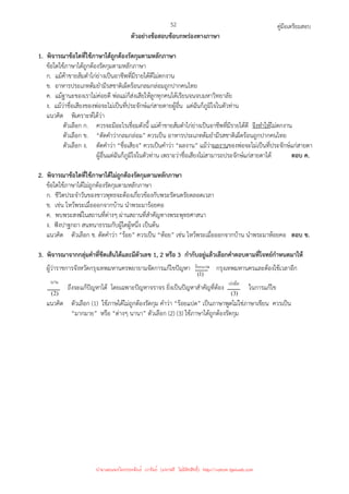 คู่มือเตรียมสอบ
52
ตัวอย่างข้อสอบข้อบกพร่องทางภาษา
1. พิจารณาข้อใดที่ใช้ภาษาได้ถูกต้องรัดกุมตามหลักภาษา
ข้อใดใช้ภาษาได้ถูกต้องรัดกุมตามหลักภาษา
ก. แม้ค้าขายส้มตําไก่ย่างเป็นอาชีพที่มีรายได้ดีไม่ตกงาน
ข. อาหารประเภทต้มยํามีรสชาติเผ็ดร้อนกลมกล่อมถูกปากคนไทย
ค. แม้ฐานะของเราไม่ค่อยดี พ่อแม่ก็ส่งเสียให้ลูกทุกคนได้เรียนจนจบมหาวิทยาลัย
ง. แม้ว่าชื่อเสียงของพ่อจะไม่เป็นที่ประจักษ์แก่สายตายผู้อื่น แต่ฉันก็ภูมิใจในตัวท่าน
แนวคิด พิเคราะห์ได้ว่า
ตัวเลือก ก. ควรจะมีอะไรเชื่อมดังนี้ แม่ค้าขายส้มตําไก่ย่างเป็นอาชีพที่มีรายได้ดี จึงทําให้ไม่ตกงาน
ตัวเลือก ข. “ตัดคําว่ากลมกล่อม” ควรเป็น อาหารประเภทต้มยํามีรสชาติเผ็ดร้อนถูกปากคนไทย
ตัวเลือก ง. ตัดคําว่า “ชื่อเสียง” ควรเป็นคําว่า “ผลงาน” แม้ว่าผลงานของพ่อจะไม่เป็นที่ประจักษ์แก่สายตา
ผู้อื่นแต่ฉันก็ภูมิใจในตัวท่าน เพราะว่าชื่อเสียงไม่สามารถประจักษ์แก่สายตาได้ ตอบ ค.
2. พิจารณาข้อใดที่ใช้ภาษาได้ไม่ถูกต้องรัดกุมตามหลักภาษา
ข้อใดใช้ภาษาได้ไม่ถูกต้องรัดกุมตามหลักภาษา
ก. ชีวิตประจําวันของชาวพุทธจะต้องเกี่ยวข้องกับพระรัตนตรัยตลอดเวลา
ข. เช่น ไหว้พระเมื่อออกจากบ้าน นําพระมาร้อยคอ
ค. พบพระสงฆ์ในสถานที่ต่างๆ ผ่านสถานที่สําคัญทางพระพุทธศาสนา
ง. ฟังปาฐกถา สนทนาธรรมกับผู้ใดผู้หนึ่ง เป็นต้น
แนวคิด ตัวเลือก ข. ตัดคําว่า “ร้อย” ควรเป็น “ห้อย” เช่น ไหว้พระเมื่อออกจากบ้าน นําพระมาห้อยคอ ตอบ ข.
3. พิจารณาจากกลุ่มคําที่ขีดเส้นใต้และมีตัวเลข 1, 2 หรือ 3 กํากับอยู่แล้วเลือกคําตอบตามที่โจทย์กําหนดมาให้
ผู้ว่าราชการจังหวัดกรุงเทพมหานครพยายามจัดการแก้ไขปัญหา
)
1
(
ของกรุงเทพมหานครและต้องใช้เวลาอีก
)
2
(
ถึงจะแก้ปัญหาได้ โดยเฉพาะปัญหาจราจร ยิ่งเป็นปัญหาสําคัญที่ต้อง
)
3
(
ในการแก้ไข
แนวคิด ตัวเลือก (1) ใช้ภาษได้ไม่ถูกต้องรัดกุม คําว่า “ร้อยแปด” เป็นภาษาพูดไม่ใช่ภาษาเขียน ควรเป็น
“มากมาย” หรือ “ต่างๆ นานา” ตัวเลือก (2) (3) ใช้ภาษาได้ถูกต้องรัดกุม
ร้อยแปด
นาน เร่งมือ
นำมาเผยแพร่โดยประพันธ์ เวารัมย์ (แจกฟรี ไม่่มีลิขสิทธิ์) http://valrom.igetweb.com
 