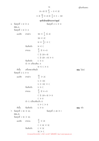 คู่มือเตรียมสอบ
56
(A + B) ≤ 2
C = D  2E
H ≥ 5
G  2C ≥ 3
I  K = 3M
ทุกตัวอักษรมีค่ามากกว่าศูนย์
6. ข้อสรุปที่ 1 M  A ข้อสรุปที่ 2 G  B
ตอบ ง.
ข้อสรุปที่ 1 M  A
แนวคิด สายล่าง 3M  3
I ≤ 2C
3M  2C
M  3
2 C  C
ข้อเท็จจริง M  C
สายบน 2
C ≥ A + B
C ≥ 2(A + B)
C ≥ 2(A + B)  A
ข้อเท็จจริง C  A
นํา M เปรียบเทียบ A
M  C  A
ดังนั้น เครื่องหมายขัดแย้ง ตอบ ไม่แน่
ข้อสรุปที่ 2 G  B
แนวคิด สายล่าง 5
G  2C
G  10C
G  10C  C
ข้อเท็จจริง G  C
สายบน 2
C ≥ A + B
C ≥ 2(A + B)  B
C  B
นํา G เปรียบเทียบกับ B
G  C  B
ดังนั้น ข้อเท็จจริง G  B ตอบ จริง
7. ข้อสรุปที่ 1 5E  6G ข้อสรุปที่ 2 2B  I
ตอบ ค.
ข้อสรุปที่ 1 5E  6G
แนวคิด สายบน 2
C  2E
C  4E  5E
ข้อเท็จจริง C  5E
5E  C
นำมาเผยแพร่โดยประพันธ์ เวารัมย์ (แจกฟรี ไม่่มีลิขสิทธิ์) http://valrom.igetweb.com
 