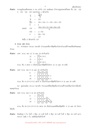 คู่มือเตรียมสอบ
4
ตัวอย่าง ความสูงโดยเฉลี่ยของคน 6 คน เท่ากับ 155 เซนติเมตร ถ้าความสูงของคนทั้งหมด คือ 156 152
X 150 156 159 จงหาค่าของ x มีค่าเท่าไร
X = N
X
∑
X = 155
∑X = 156 + 152 + X + 150 + 156 + 159
N = 6
แทนค่า 155 = 6
159
156
150
X
152
156 +
+
+
+
+
930 = x + 733
X = 930 – 733
= 157
ดังนั้น X มีค่าเท่ากับ 157
4. ห.ร.ม. และ ค.ร.น.
4.1 หารร่วมมาก (ห.ร.ม.) หมายถึง จํานวนเลขที่มากที่สุดที่เอาไปหารจํานวนที่กําหนดได้ลงตัวหมดทุก
จํานวน
ตัวอย่าง จงหา ห.ร.ม. ของ 12 15 และ 18 เท่ากับเท่าไร
12 = 3 × 2 × 2
15 = 3 × 5
18 = 3 × 3 × 2
ห.ร.ม. คือ 3 เพราะ 3 เป็นจํานวนมากที่สุดที่นําไปหาร 12 15 และ 18 ลงตัว
ตัวอย่าง จงหา ห.ร.ม. ของ 8 16 และ 24 เท่ากับเท่าไร
8 = 2 × 2 × 2
16 = 2 × 2 × 2 × 2
24 = 2 × 2 × 2 × 3
ห.ร.ม. คือ 8 (2 × 2 × 2) เพราะ 8 เป็นจํานวนมากที่สุดที่นําไปหาร 8 16 และ 24 ลงตัว
4.2 คูณร่วมน้อย (ค.ร.น.) หมายถึง จํานวนเลขที่น้อยที่สุดที่เอาจํานวนที่กําหนดให้เอาไปหารได้ลงตัว
หมดทุกจํานวน
ตัวอย่าง จงหา ค.ร.น. ของ 4 12 24 เท่ากับเท่าไร
4 = 2 × 2
12 = 2 × 2 × 3
24 = 2 × 2 × 2 × 3
ค.ร.น. คือ 24 (2 × 2 × 2 × 3) เพราะ 24 เป็นจํานวนเลขที่น้อยที่สุดที่นํา 4 12 และ 24 ไปหาร
ได้ลงตัว
ตัวอย่าง มีระฆังอยู่ 3 ใบ ใบที่ 1 ตีทุก 12 นาที ใบที่ 2 ตีทุก 18 นาที ใบที่ 3 ตีทุก 24 นาที อยาก
ทราบว่า ระฆัง 3 ใบ จะตีพร้อมกันอีกกี่นาที
นำมาเผยแพร่โดยประพันธ์ เวารัมย์ (แจกฟรี ไม่่มีลิขสิทธิ์) http://valrom.igetweb.com
 